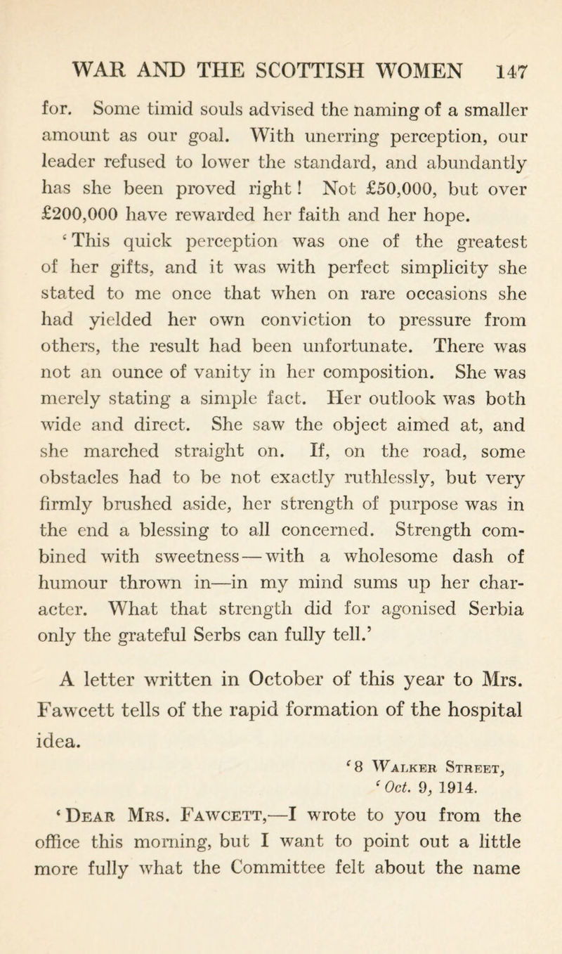 for. Some timid souls advised the naming of a smaller amount as our goal. With unerring perception, our leader refused to lower the standard, and abundantly has she been proved right! Not £50,000, but over £200,000 have rewarded her faith and her hope. ‘ This quick perception was one of the greatest of her gifts, and it was with perfect simplicity she stated to me once that when on rare occasions she had yielded her own conviction to pressure from others, the result had been unfortunate. There was not an ounce of vanity in her composition. She was merely stating a simple fact. Her outlook was both wide and direct. She saw the object aimed at, and she marched straight on. If, on the road, some obstacles had to be not exactly ruthlessly, but very firmly brushed aside, her strength of purpose was in the end a blessing to all concerned. Strength com¬ bined with sweetness — with a wholesome dash of humour thrown in—in my mind sums up her char¬ acter. What that strength did for agonised Serbia only the grateful Serbs can fully tell.’ A letter written in October of this year to Mrs. Fawcett tells of the rapid formation of the hospital idea. ^8 Walker Street, ' Oct, 9, 1914. ‘ Dear Mrs. Fawcett,—I wrote to you from the office this morning, but I want to point out a little more fully what the Committee felt about the name