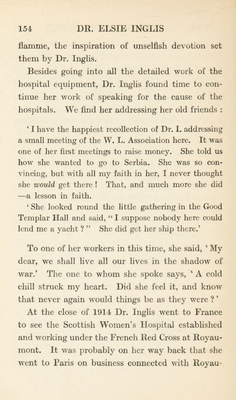 flamme, the inspiration of unselfish devotion set them by Dr. Inglis. Besides going into all the detailed work of the hospital equipment, Dr. Inglis found time to eon- tinue her work of speaking for the eause of the hospitals. We find her addressing her old friends : ‘ I have the happiest recolleetion of Dr. I. addressing a small meeting of the W. L. Association here. It was one of her first meetings to raise money. She told us how she wanted to go to Serbia. She was so con¬ vincing, but with all my faith in her, I never thought she would get there ! That, and much more she did —a lesson in faith. ‘ She looked round the little gathering in the Good Templar Hall and said, “ I suppose nobody here could lend me a yacht ? ” She did get her ship there.’ To one of her workers in this time, she said, ‘ My dear, we shall live all our lives in the shadow of war.’ The one to whom she spoke says, ‘ A cold chill struck my heart. Did she feel it, and know that never again would things be as they were ? ’ At the close of 1914 Dr. Inglis went to France to see the Scottish Women’s Hospital established and working under the French Red Cross at Royau- mont. It was probabl}^ on her way back that she w^ent to Paris on business connected with Royau-