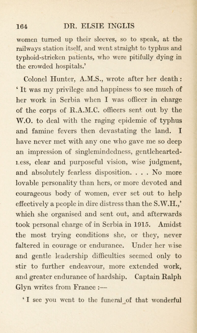 women turned up their sleeves, so to speak, at the railways station itself, and went straight to typhus and typhoid-stricken patients, who were pitifully dying in the crowded hospitals.’ Colonel Hunter, A.M.S., wrote after her death: ‘ It was my privilege and happiness to see much of her work in Serbia when I was officer in charge of the corps of R.A.M.C. officers sent out by the W.O. to deal with the raging epidemic of typhus and famine fevers then devastating the land. I have never met with any one who gave me so deep an impression of singlemindedness, gentlehearted- Less, clear and purposeful vision, wise judgment, and absolutely fearless disposition. . . . No more lovable personality than hers, or more devoted and courageous body of women, ever set out to help effectively a people in dire distress than the S.W.H.,’ which she organised and sent out, and afterwards took personal charge of in Serbia in 1915. Amidst the most trying conditions she, or they, never faltered in courage or endurance. Under her vise and gentle leadership difficulties seemed only to stir to further endeavour, more extended work, and greater endurance of hardship. Captain Ralph Glyn writes from France :— ‘ I see you went to the funeral^of that wonderful