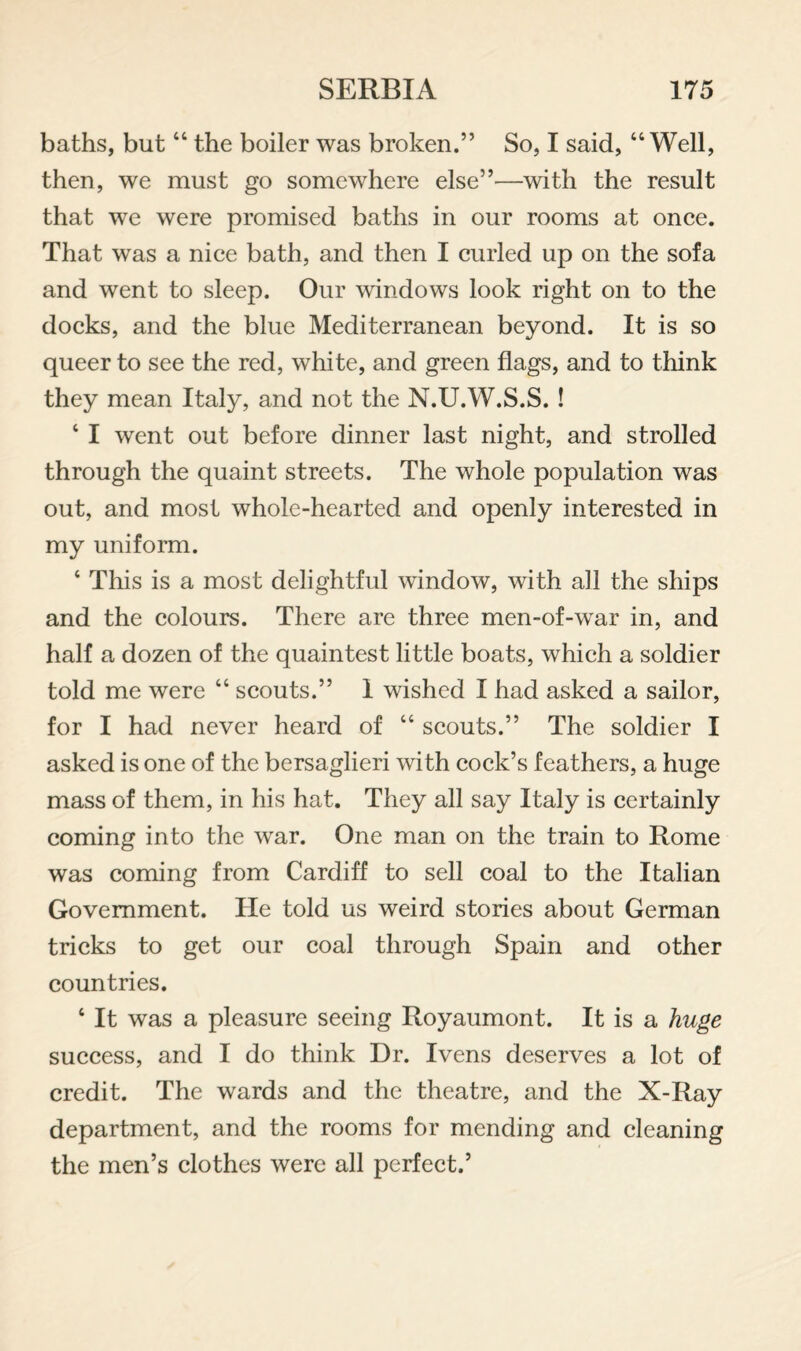 baths, but “ the boiler was broken.” So, I said, “Well, then, we must go somewhere else”—with the result that we were promised baths in our rooms at once. That was a nice bath, and then I curled up on the sofa and went to sleep. Our windows look right on to the docks, and the blue Mediterranean beyond. It is so queer to see the red, white, and green flags, and to think they mean Italy, and not the N.U.W.S.S. ! ‘ I went out before dinner last night, and strolled through the quaint streets. The whole population was out, and most whole-hearted and openly interested in my uniform. ‘ This is a most delightful window, with all the ships and the colours. There are three men-of-war in, and half a dozen of the quaintest little boats, which a soldier told me were “ scouts.” i wished I had asked a sailor, for I had never heard of “ scouts.” The soldier I asked is one of the bersaglieri with cock’s feathers, a huge mass of them, in his hat. They all say Italy is certainly coming into the war. One man on the train to Rome was coming from Cardiff to sell coal to the Italian Government. He told us weird stories about German tricks to get our coal through Spain and other countries. ‘ It was a pleasure seeing Royaumont. It is a huge success, and I do think Dr. Ivens deserves a lot of credit. The wards and the theatre, and the X-Ray department, and the rooms for mending and cleaning the men’s clothes were all perfect.’