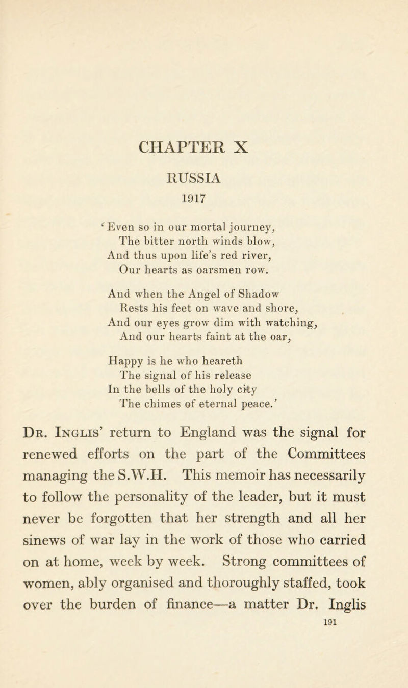 CHAPTER X RUSSIA 1917 ‘^P>en so in our mortal journey. The bitter north winds blow, And thus upon life’s red river. Our hearts as oarsmen row. And when the Angel of Shadow Rests his feet on wave and shore. And our eyes grow dim with watching. And our hearts faint at the oar. Happy is he who heareth The signal of his release In the bells of the holy cky The chimes of eternal peace.’ Dr. Inglis’ return to England was the signal for renewed efforts on the part of the Committees managing the S.W.H. This memoir has necessarily to follow the personality of the leader, but it must never be forgotten that her strength and all her sinews of war lay in the work of those who carried on at home, week by week. Strong committees of women, ably organised and thoroughly staffed, took over the burden of finance—a matter Dr. Inglis