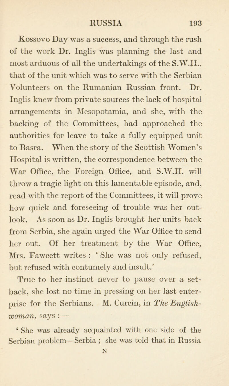 Kossovo Day was a success, and through the rush of the work Dr. Inglis was planning the last and most arduous of all the undertakings of the S.W.H., that of the unit which was to serve with the Serbian Volunteers on the Rumanian Russian front. Dr. Inglis knew from private sources the lack of hospital arrangements in Mesopotamia, and she, with the backing of the Committees, had approached the authorities for leave to take a fully equipped unit to Basra. When the story of the Scottish Women’s Hospital is written, the correspondence between the War Office, the Foreign Office, and S.W.H. will throw a tragic light on this lamentable episode, and, read w^ith the report of the Committees, it will prove how quick and foreseeing of trouble v/as her out¬ look. As soon as Dr. Inglis brought her units back from Serbia, she again urged the War Office to send her out. Of her treatment by the War Office, Mrs. Fawcett writes : ‘ She was not only refused, but refused with contumely and insult.’ True to her instinct never to pause over a set¬ back, she lost no time in pressing on her last enter¬ prise for the Serbians. M. Curcin, in The English¬ woman, says :— ‘ She was already acquainted with one side of the Serbian problem—Serbia ; she was told that in Russia N