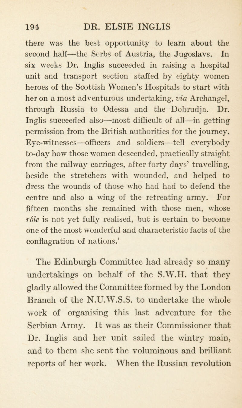 there was the best opportunity to leam about the second half—the Serbs of Austria, the Jugoslavs. In six weeks Dr. Inglis succeeded in raising a hospital unit and transport section staffed by eighty women heroes of the Scottish Women’s Hospitals to start with her on a most adventurous undertaking, via Archangel, through Russia to Odessa and the Dobrudja. Dr. Inglis succeeded also—most difficult of all—in getting permission from the British authorities for the journey. Eye-witnesses—officers and soldiers—tell everybody to-day how those women descended, practically straight from the railway carriages, after forty days’ travelling, beside the stretchers with wounded, and helped to dress the wounds of those who had had to defend the centre and also a wing of the retreating army. For fifteen months she remained with those men, whose role is not yet fully realised, but is certain to become one of the most wonderful and characteristic facts of the conflagration of nations.’ The Edinburgh Committee had already so many undertakings on behalf of the S.W.H. that they gladly allowed the Committee formed by the London Branch of the N.U.W.S.S. to undertake the whole work of organising this last adventure for the Serbian Army. It was as their Commissioner that Dr. Inglis and her unit sailed the wintry main, and to them she sent the voluminous and brilliant reports of her work. When the Russian revolution