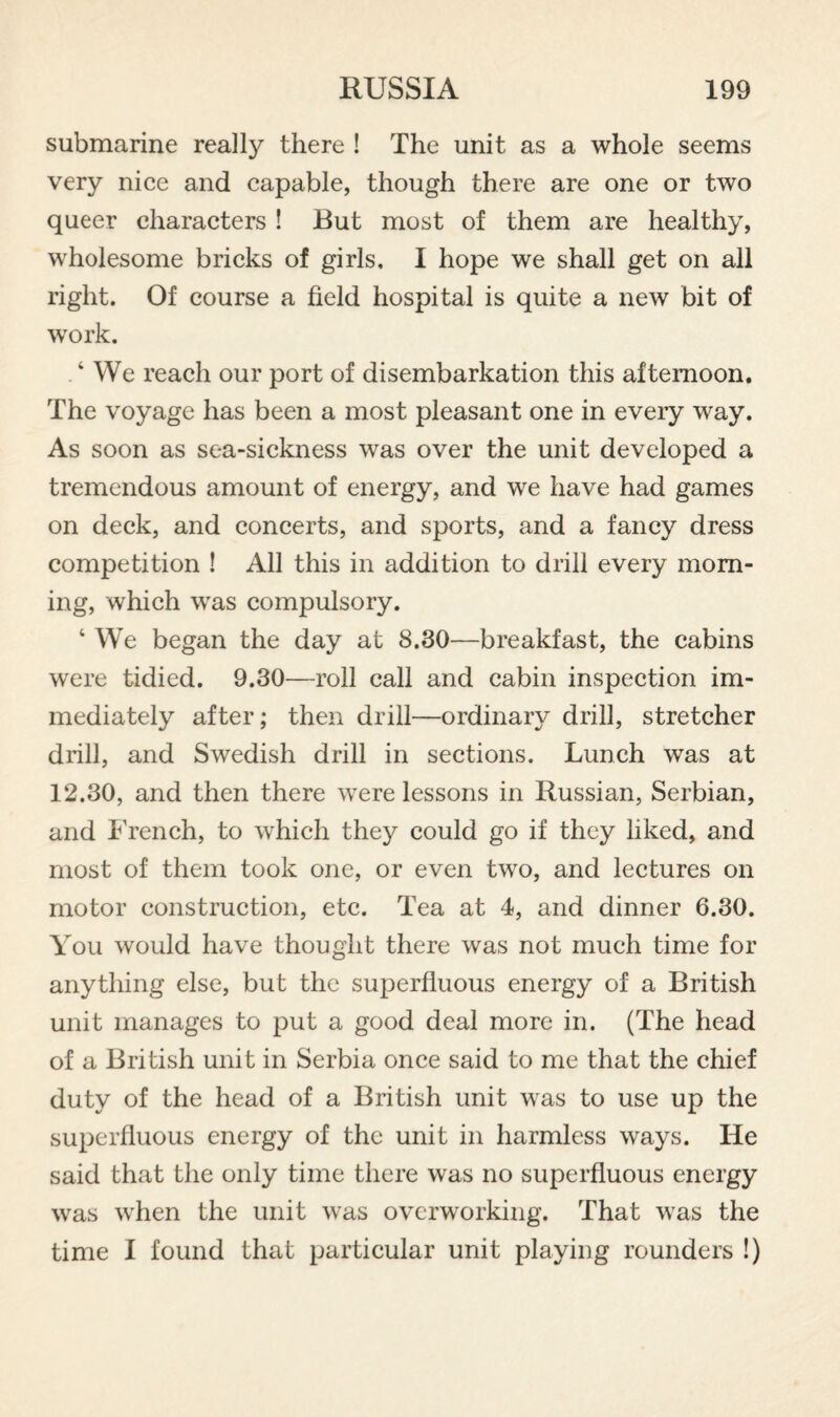 submarine really there ! The unit as a whole seems very nice and capable, though there are one or two queer characters ! But most of them are healthy, wholesome bricks of girls, I hope we shall get on all right. Of course a field hospital is quite a new bit of w'ork, ‘ We reach our port of disembarkation this afternoon. The voyage has been a most pleasant one in every way. As soon as sea-sickness was over the unit developed a tremendous amount of energy, and we have had games on deck, and concerts, and sports, and a fancy dress competition ! All this in addition to drill every morn¬ ing, which was compulsory. ‘ We began the day at 8.30—breakfast, the cabins were tidied. 9.30—roll call and cabin inspection im¬ mediately after; then drill—ordinary drill, stretcher drill, and Swedish drill in sections. Lunch was at 12.30, and then there were lessons in Russian, Serbian, and I'rench, to which they could go if they liked, and most of them took one, or even two, and lectures on motor construction, etc. Tea at 4, and dinner 6.30. You would have thought there was not much time for anything else, but the superfluous energy of a British unit manages to put a good deal more in. (The head of a British unit in Serbia once said to me that the chief duty of the head of a British unit was to use up the superfluous energy of the unit in harmless ways. He said that the only time there was no superfluous energy was when the unit was overworking. That was the time I found that particular unit playing rounders !)