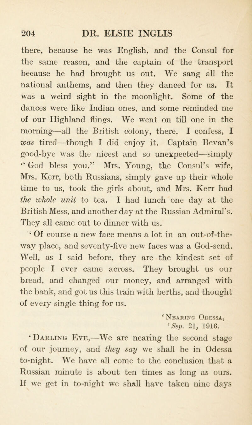 there, because he was English, and the Consul for the same reason, and the captain of the transport because he had brought us out. We sang all the national anthems, and then they danced for us. It was a weird sight in the moonlight. Some of the dances were like Indian ones, and some reminded me of our Highland flings. We went on till one in the morning—all the British colony, there. I confess, I was tired—though I did enjoy it. Captain Bevan’s good-bye was the nicest and so unexpected—simply ‘‘ God bless you.” Mrs. Young, the Consul’s wife, Mrs. Kerr, both Russians, simply gave up their whole time to us, took the girls about, and Mrs. Kerr had the whole unit to tea. I had lunch one day at the British Mess, and another day at the Russian Admiral’s. They all came out to dinner with us. ‘ Of course a new face means a lot in an out-of-the- way place, and seventy-five new faces was a God-send. Well, as I said before, they are the kindest set of people I ever came across. They brought us our bread, and changed our money, and arranged with the bank, and got us this train with berths, and thought of every single thing for us. ^Nearing Odessa, ‘Sep. 21, lOlfi. ‘ Darling Eve,—We are nearing the second stage of our journey, and they say we shall be in Odessa to-night. We have all come to the conclusion that a Russian minute is about ten times as long as ours. If we get in to-night we shall have taken nine days