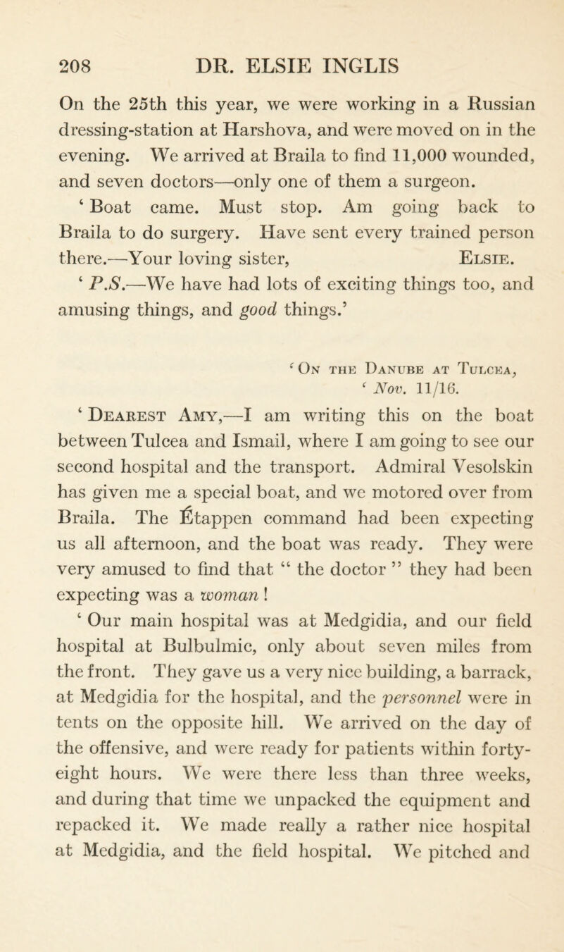 On the 25th this year, we were working in a Russian dressing-station at Harshova, and were moved on in the evening. We arrived at Braila to find 11,000 wounded, and seven doctors—only one of them a surgeon. ‘ Boat came. Must stop. Am going back to Braila to do surgery. Have sent every trained person there.—Your loving sister, Elsie. ‘ P.S.—We have had lots of exciting things too, and amusing things, and good things.’ ^ On the Danube at Tulcea, ^ Nov. 11/16. ‘ Dearest Amy,—I am writing this on the boat between Tulcea and Ismail, where I am going to see our second hospital and the transport. Admiral Vesolskin has given me a special boat, and we motored over from Braila. The fitappen command had been expecting us all afternoon, and the boat was ready. They were very amused to find that “ the doctor ” they had been expecting was a woman ! ‘ Our main hospital was at Medgidia, and our field hospital at Bulbulmic, only about seven miles from the front. They gave us a very nice building, a barrack, at Medgidia for the hospital, and the 'personnel were in tents on the opposite hill. We arrived on the day of the offensive, and were ready for patients within forty- eight hours. We were there less than three weeks, and during that time we unpacked the equipment and repacked it. We made really a rather nice hospital at Medgidia, and the field hospital. We pitched and