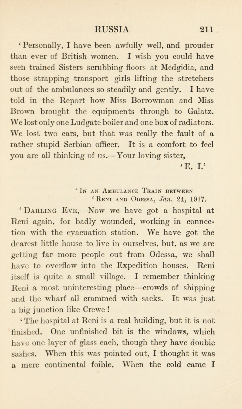 ‘ Personally, I have been awfully well, and prouder than ever of British women. I wish you could have seen trained Sisters scrubbing floors at Medgidia, and those strapping transport girls lifting the stretchers out of the ambulances so steadily and gently. I have told in the Report how Miss Borrowman and Miss Brown brought the equipments through to Galatz. We lost only one Ludgate boiler and one box of radiators. We lost two cars, but that was really the fault of a rather stupid Serbian officer. It is a comfort to feel you are all thinking of us.—Your loving sister, ‘E. L’ In an Ambulance Train between ^ Reni and Odessa, Jan. 24, 1917. ‘ Darling Eve,—Now we have got a hospital at Reni again, for badly wounded, working in connec¬ tion with the evacuation station. We have got the dearest little house to live in ourselves, but, as we are getting far more people out from Odessa, we shall have to overflow into the Expedition houses. Reni itself is quite a small village. I remember thinking Reni a most uninteresting place—crowds of shipping and the wharf all crammed with sacks. It was just a big junction like Crewe ! ‘ The hospital at Reni is a real building, but it is not finished. One unfinished bit is the windows, which have one layer of glass each, though they have double sashes. When this was pointed out, I thought it was a mere continental foible. When the cold came I