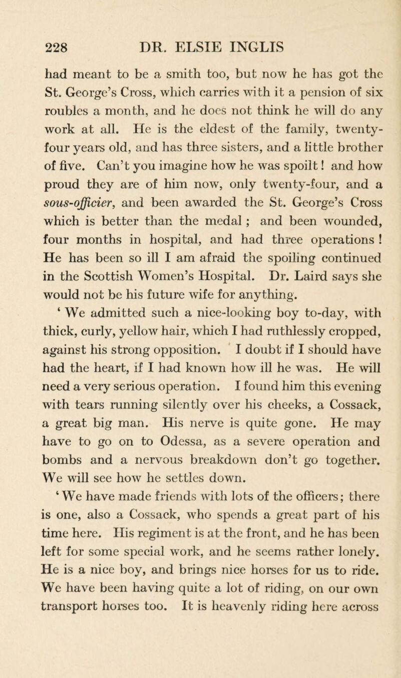 had meant to be a smith too, but now he has got the St. George’s Cross, which carries with it a pension of six roubles a month, and he docs not think he will do any work at all. He is the eldest of the family, twenty- four years old, and has three sisters, and a little brother of five. Can’t you imagine how he was spoilt! and how proud they are of him now, only twenty-four, and a sous-qfficier, and been awarded the St. George’s Cross which is better than the medal; and been wounded, four months in hospital, and had three operations ! He has been so ill I am afraid the spoiling continued in the Scottish Women’s Hospital. Dr. Laird says she would not be his future wife for anything. ‘ We admitted such a nice-looking boy to-day, with thick, curly, yellow hair, which I had ruthlessly cropped, against his strong opposition. ' I doubt if I should have had the heart, if I had known how ill he was. He will need a very serious operation. I found him this evening with tears running silently over his cheeks, a Cossack, a great big man. His nerve is quite gone. He may have to go on to Odessa, as a severe operation and bombs and a nervous breakdown don’t go together. We will see how he settles down. ‘ We have made friends with lots of the officei*s; there is one, also a Cossack, who spends a great part of his time here. His regiment is at the front, and he has been left for some special work, and he seems rather lonely. He is a nice boy, and brings nice horses for us to ride. We have been having quite a lot of riding, on our own transport horses too. It is heavenly riding here across