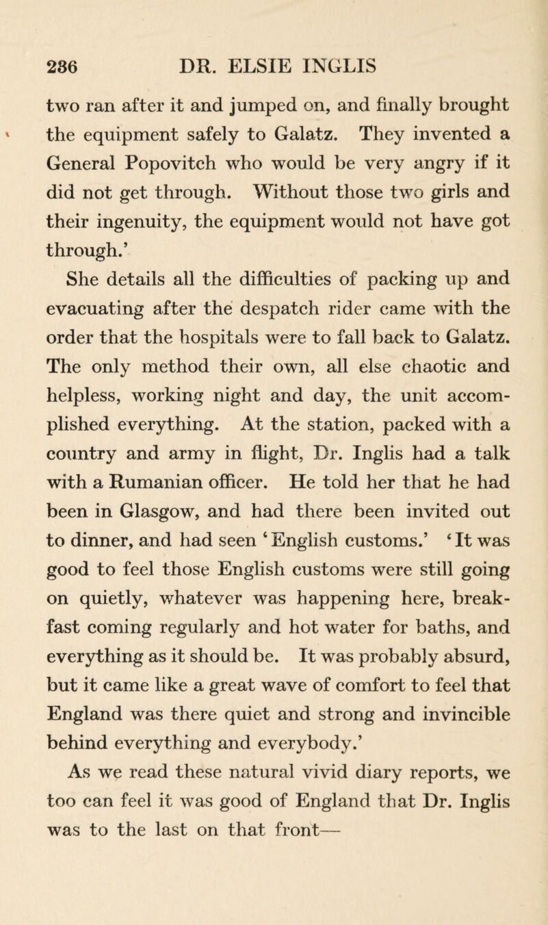 two ran after it and jumped on, and finally brought the equipment safely to Galatz. They invented a General Popovitch who would be very angry if it did not get through. Without those two girls and their ingenuity, the equipment would not have got through.’ She details all the difficulties of packing up and evacuating after the despatch rider came with the order that the hospitals were to fall back to Galatz. The only method their own, all else chaotic and helpless, working night and day, the unit accom¬ plished everything. At the station, packed with a country and army in flight, Dr. Inglis had a talk with a Rumanian officer. He told her that he had been in Glasgow, and had there been invited out to dinner, and had seen ‘ English customs.’ ‘ It was good to feel those English customs were still going on quietly, whatever was happening here, break¬ fast coming regularly and hot water for baths, and everything as it should be. It was probably absurd, but it came like a great wave of comfort to feel that England was there quiet and strong and invincible behind everything and everybody.’ As we read these natural vivid diary reports, we too can feel it was good of England that Dr. Inglis was to the last on that front—