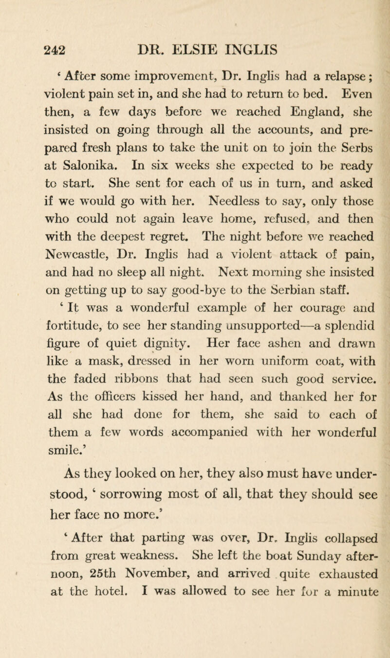 ‘ After some improvement, Dr. Inglis had a relapse; violent pain set in, and she had to return to bed. Even then, a few days before we reached England, she insisted on going through all the accounts, and pre¬ pared fresh plans to take the unit on to join the Serbs at Salonika. In six weeks she expected to be ready to start. She sent for each of us in turn, and asked if we w’ould go with her. Needless to say, only those who could not again leave home, refused, and then with the deepest regret. The night before we reached Newcastle, Dr. Inglis had a violent attack of pain, and had no sleep all night. Next morning she insisted on getting up to say good-bye to the Serbian staff. ‘ It was a wonderful example of her courage and fortitude, to see her standing unsupported—a splendid figure of quiet dignity. Her face ashen and drawn like a mask, dressed in her worn uniform coat, with the faded ribbons that had seen such good service. As the officers kissed her hand, and thanked her for all she had done for them, she said to each of them a few words accompanied with her wonderful smile.’ As they looked on her, they also must have under¬ stood, ‘ sorrowing most of all, that they should see her face no more.’ ‘ After that parting was over. Dr. Inglis collapsed from great weakness. She left the boat Sunday after¬ noon, 25th November, and arrived quite exhausted at the hotel. I was allowed to see her for a minute