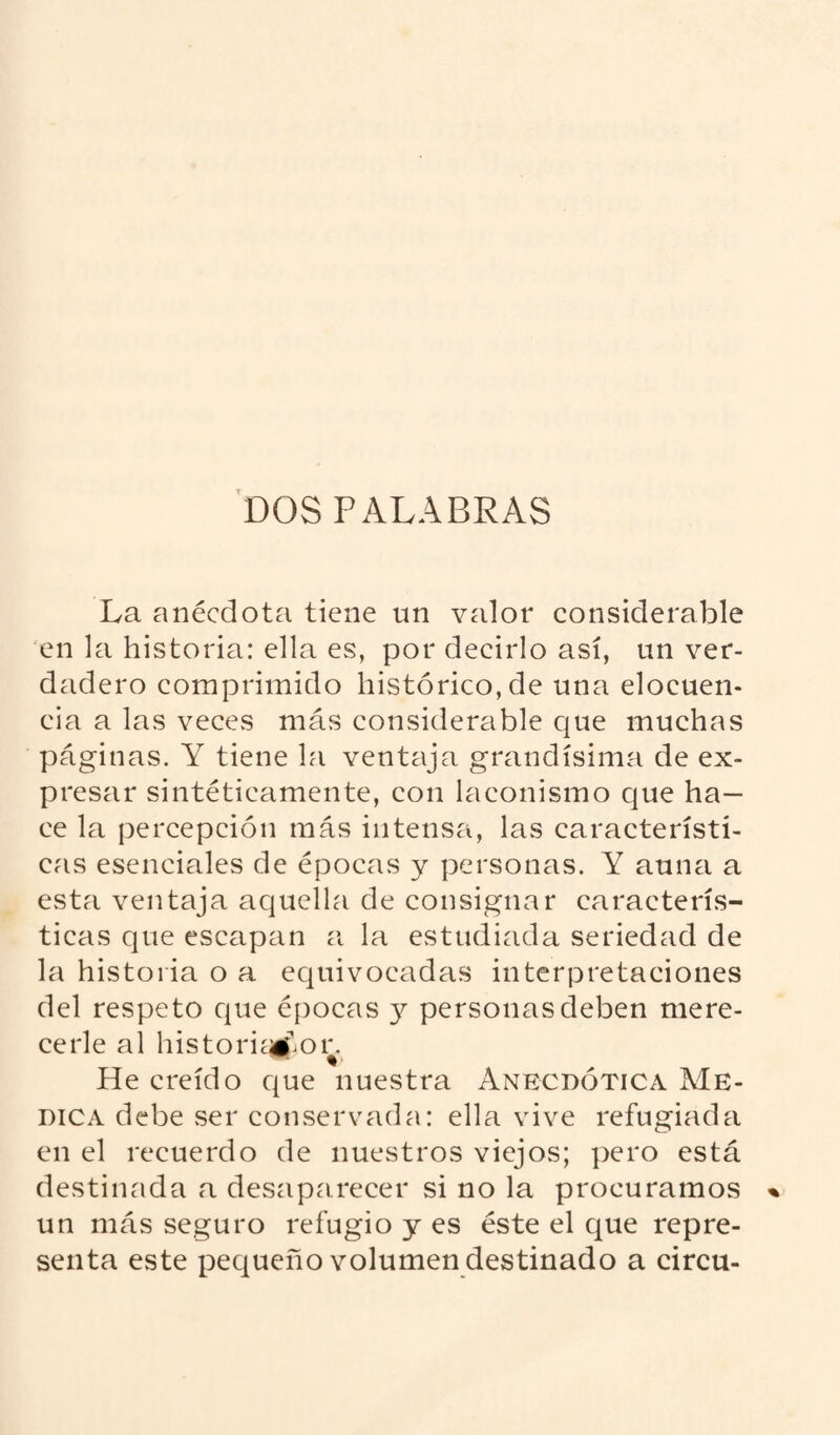 DOS PALABRAS La anécdota tiene un valor considerable en la historia: ella es, por decirlo así, un ver¬ dadero comprimido histórico, de una elocuen¬ cia a las veces más considerable que muchas páginas. Y tiene la ventaja grandísima de ex¬ presar sintéticamente, con laconismo cjue ha¬ ce la percepción más intensa, las característi¬ cas esenciales de épocas y personas. Y aúna a esta ventaja aquella de consignar caracterís¬ ticas que escapan a la estudiada seriedad de la historia o a equivocadas interpretaciones del respeto que épocas y personas deben mere¬ cerle al historiador. He creído que nuestra Anecdótica Me¬ dica debe .ser conservada: ella vive refugiada en el recuerdo de nuestros viejos; pero está destinada a desaparecer si no la procuramos un más seguro refugio y es éste el que repre¬ senta este pequeño volumen destinado a circu-