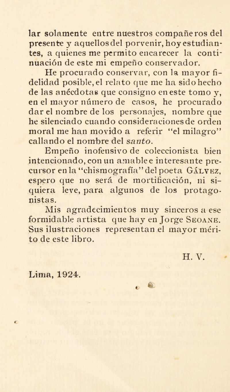 lar solamente entre nuestros eompañeros del presente y aquellos del porvenir, hoy estudian¬ tes, a quienes me permito encarecer la conti¬ nuación de este mi empeño conservador. He procurado conservar, con la mayor fi¬ delidad posible, el relato que me ha sido hecho de las anécdotas que consigno en este tomo y, en el mayor número de casos, he procurado dar el nombre de los personajes, nombre que he silenciado cuando consideraciones de orden moral me han movido a referir “el milagro” callando el nombre del santo. Empeño inofensivo de coleccionista bien intencionado, con un amablee interesante pre¬ cursor en la “chismografía” del poeta Gálvez, espero que no será de mortificación, ni si¬ quiera leve, para algunos de los protago¬ nistas. Mis agradecimientos muy sinceros a ese formidable artista que hay en Jorge Seoane. Sus ilustraciones representan el mayor méri¬ to de este libro. H. V. 6 Lima, 1924.