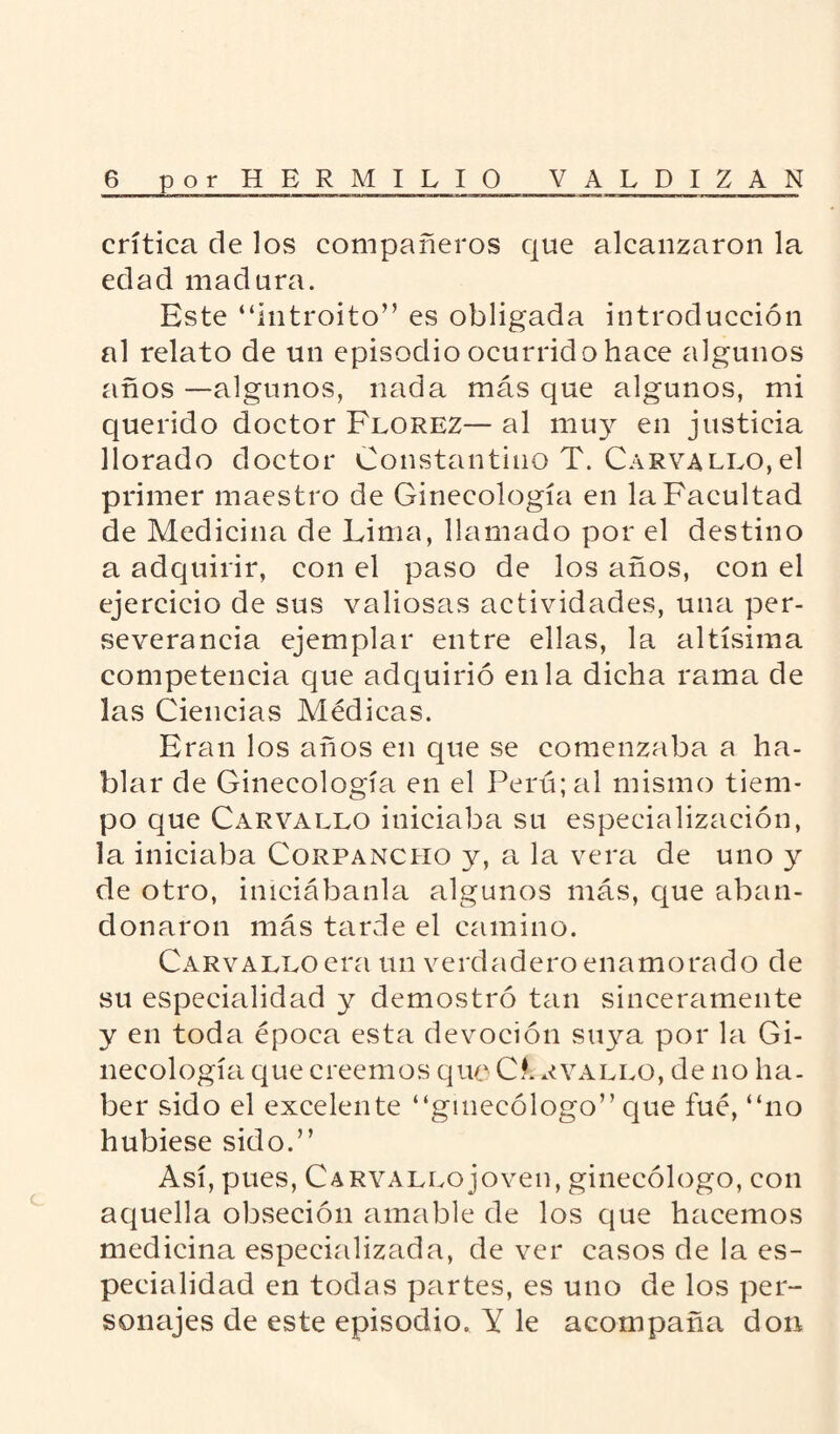 crítica de los compañeros que alcanzaron la edad madura. Este “introito” es obligada introducción al relato de un episodio ocurrido hace algunos años —algunos, nada más que algunos, mi querido doctor Florez— al muy en justicia llorado doctor Constantino T. Carvallo,el primer maestro de Ginecología en la Facultad de Medicina de Lima, llamado por el destino a adquirir, con el paso de los años, con el ejercicio de sus valiosas actividades, una per¬ severancia ejemplar entre ellas, la altísima competencia que adquirió en la dicha rama de las Ciencias Médicas. Eran los años en que se comenzaba a ha¬ blar de Ginecología en el Perú; al mismo tiem¬ po que Carvallo iniciaba su especialización, la iniciaba Corpancho y, a la vera de uno y de otro, iniciábanla algunos más, que aban¬ donaron más tarde el camino. Carvallo era un verdadero enamorado de su especialidad y demostró tan sinceramente y en toda época esta devoción suya por la Gi¬ necología que creemos que Carvallo, de no ha. ber sido el excelente “ginecólogo” que fué, “no hubiese sido.” Así, pues, Carvallo joven, ginecólogo, con aquella obseción amable de los que hacemos medicina especializada, de ver casos de la es¬ pecialidad en todas partes, es uno de los per¬ sonajes de este episodio. Y le acompaña don