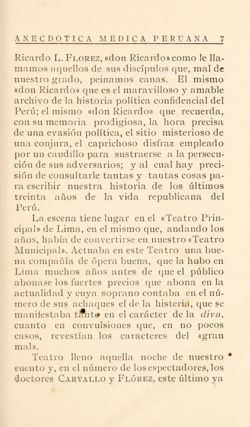 Ricardo L. Florez, «don Ricardo» como le lla¬ mamos aquellos de sus discípulos que, mal de nuestro grado, peinamos canas. El mismo «don Ricardo» que es el maravilloso y amable archivo de la historia política confidencial del Perú; el mismo «don Ricardo» que recuerda, con su memoria prodigiosa, la hora precisa de una evasión política, el sitio misterioso de una conjura, el caprichoso disfraz empleado por un caudillo para sustraerse a la persecu¬ ción de sus adversarios; y al cual hay preci¬ sión de consultarle tantas y tautas cosas pa¬ ra escribir nuestra historia de los últimos treinta años de la vida republicana del Perú. La escena tiene lugar en el «Teatro Prin¬ cipal» de Lima, en el mismo que, andando los años, había de convertirse en nuestro «Teatro Municipal». Actuaba en este Teatro una bue¬ na compañía de ópera buena, que la hubo en Lima muchos años antes de que el público abonase los fuertes precios que abona en la actualidad y cuya soprano contaba en el nú¬ mero de sus achaques el de la histeria, que se manifestaba tfflnt# en el carácter de la diva, cuanto en convulsiones que, en no pocos casos, revestían los caracteres del «gran mal». Teatro lleno aquella noche de nuestro * cuento y, en el número de los espectadores, los doctores Carvallo y Flórez, este último ya