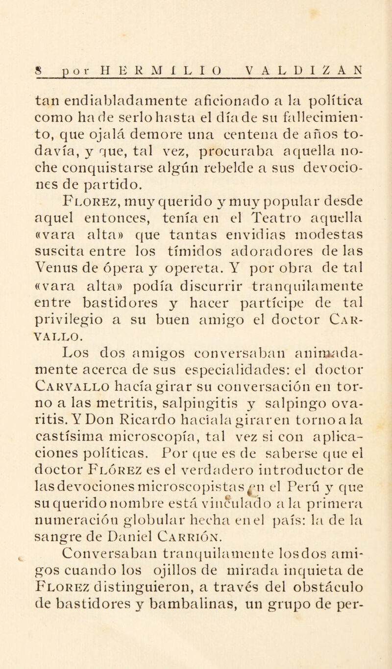 i tan endiabladamente aficionado a la política como ha de serlo hasta el día de su fallecimien¬ to, que ojalá demore una centena de años to¬ davía, y que, tal vez, procuraba aquella no¬ che conquistarse algún rebelde a sus devocio¬ nes de partido. Florez, muy querido y muy popular desde aquel entonces, tenía en el Teatro aquella «vara alta» que tantas envidias modestas suscita entre los tímidos adoradores de las Venus de ópera y opereta. Y por obra de tal «vara alta» podía discurrir tranquilamente entre bastidores y hacer partícipe de tal privilegio a su buen amigo el doctor Car¬ vallo. Los dos amigos conversaban animada¬ mente acerca de sus especialidades: el doctor Carvallo hacía girar su conversación en tor¬ no a las metritis, salpingitis y salpingo ova¬ ritis. Y Don Ricardo hacíala girar en torno a la castísima microscopía, tal vez si con aplica¬ ciones políticas. Por que es de saberse que el doctor Flórez es el verdadero introductor de las devociones microscopistas £ii el Perú y que su querido nombre está vinculado ala primera numeración globular hecha en el país: la de la sangre de Daniel Carrión. Conversaban tranquilamente los dos ami¬ gos cuando los ojillos de mirada inquieta de Florez distinguieron, a través del obstáculo de bastidores y bambalinas, un grupo de per-