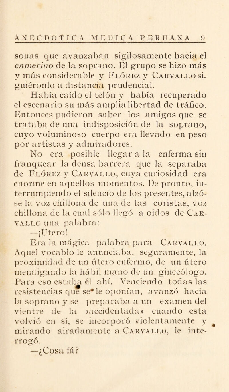 sonas que avanzaban sigilosamente hacia el camerino de la soprano. El grupo se hizo más y más considerable y Flórez y Carvallo si¬ guiéronlo a distancia prudencial. Había caído el telón y había recuperado el escenario su más amplia libertad de tráfico. Entonces pudieron saber los amigos que se trataba de una indisposición de la soprano, cuyo voluminoso cuerpo era llevado en peso por artistas y admiradores. No era posible llegar a la enferma sin franquear la densa barrera que la separaba de Flórez y Carvallo, cuya curiosidad era enorme en aquellos momentos. De pronto, in¬ terrumpiendo el silencio de los presentes, alzó¬ se la voz chillona de una de las coristas, voz chillona de la cual sólo llegó a oidos de Car¬ vallo una palabra: —¡Utero! Era la mágica palabra para Carvallo. Aquel vocablo le anunciaba, seguramente, la proximidad de un útero enfermo, de un útero mendigando la hábil mano de un ginecólogo. Para eso estaba él ahí. Venciendo todas las resistencias que se* le oponían, avanzó hacia la soprano y se preparaba a un examen del vientre de la ((accidentada» cuando esta volvió en sí, se incorporó violentamente y mirando airadamente a Carvallo, le inte¬ rrogó. —¿Cosa fá?