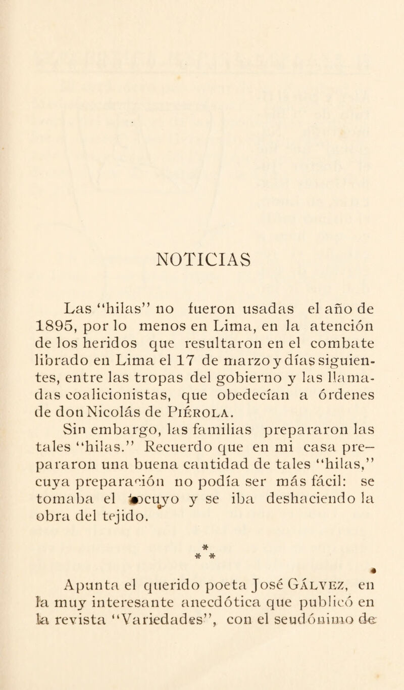 NOTICIAS Las “hilas” no fueron usadas el ano de 1895, por lo menos en Lima, en la atención de los heridos que resultaron en el combate librado en Lima el 17 de marzo y días siguien¬ tes, entre las tropas del gobierno y las llama¬ das coalicionistas, que obedecían a órdenes de don Nicolás de Piérola. Sin embargo, las familias prepararon las tales “hilas.” Recuerdo que en mi casa pre¬ pararon una buena cantidad de tales “hilas,” cuya preparación no podía ser más fácil: se tomaba el 1*ocuyo y se iba deshaciendo la obra del tejido. * * * • Apunta el querido poeta José Gályez, en la muy interesante anecdótica que publicó en la revista “Variedades”, con el seudónimo d«.