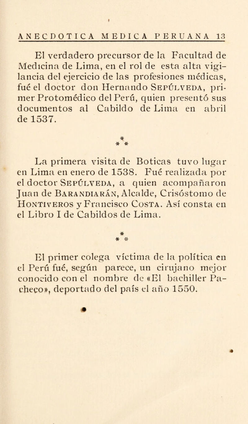 El verdadero precursor de la Facultad de Medicina de Lima, en el rol de esta alta vigi¬ lancia del ejercicio de las profesiones médicas, fué el doctor don Hernando Sepulveda, pri¬ mer Protomédico del Perú, quien presentó sus documentos al Cabildo de Lima en abril de 1537. * * * La primera visita de Boticas tuvo lugar en Lima en enero de 1538. Fué realizada por el doctor Sepulveda, a quien acompañaron Juan de Barandiarán, Alcalde, Crisóstomo de Hontiveros y Francisco Costa. Así consta en el Libro I de Cabildos de Lima. * * * El primer colega víctima de la política en el Perú fué, según parece, un cirujano mejor conocido con el nombre de «El bachiller Pa¬ checo», deportado del país el año 1550. * *