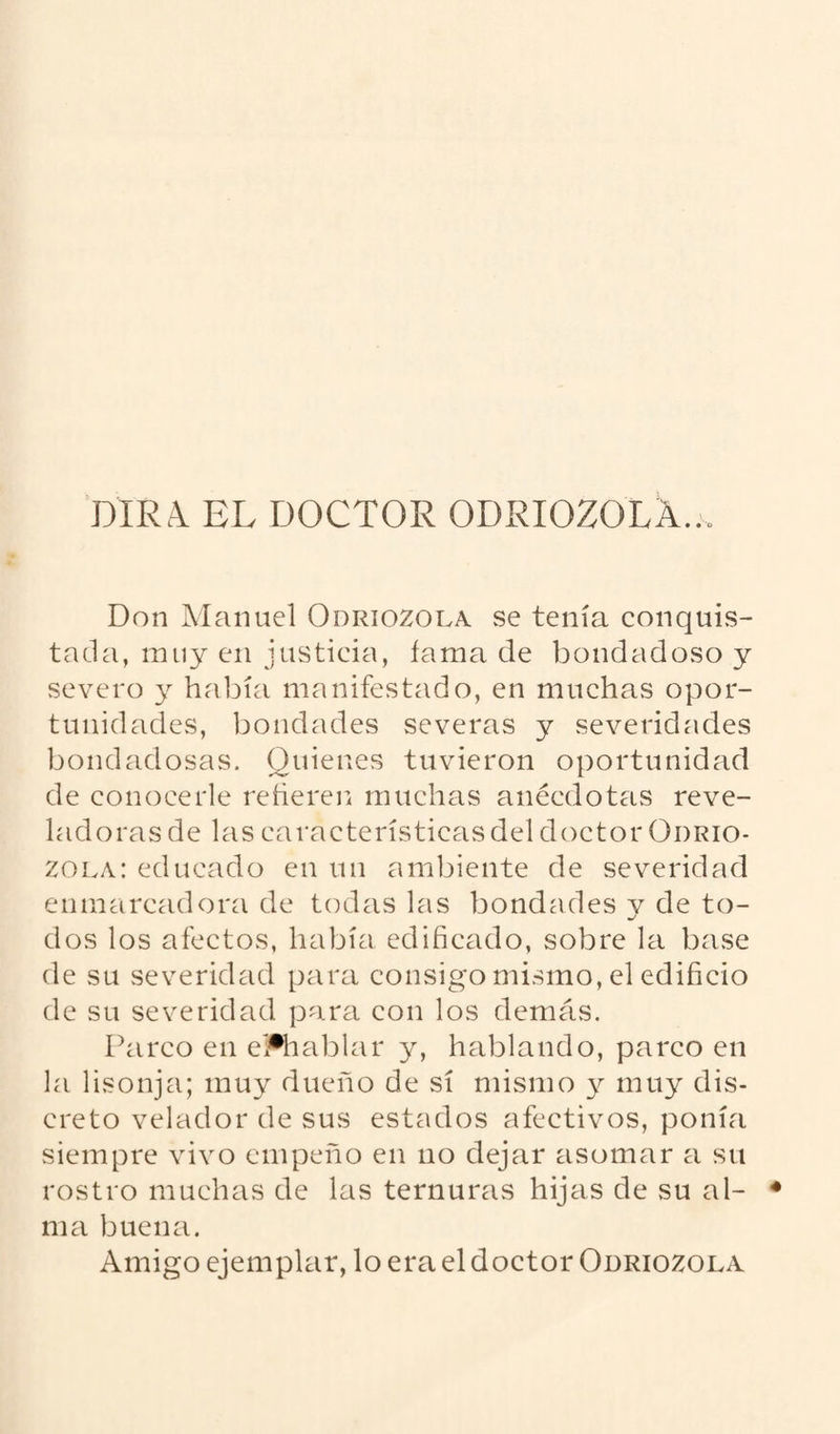DIRA. EL DOCTOR ODRIOZOLÁ... Don Manuel Odriozola se tenía conquis¬ tada, nuiy en justicia, fama de bondadoso y severo y había manifestado, en muchas opor¬ tunidades, bondades severas y severidades bondadosas. Quienes tuvieron oportunidad de conocerle reheren muchas anécdotas reve¬ ladoras de las características del doctor Odrio- zola: educado en un ambiente de severidad enmarcadora de todas las bondades v de to- dos los afectos, había edificado, sobre la base de su severidad para consigo mismo, el edificio de su severidad para con los demás. Parco en eFhablar y, hablando, parco en la lisonja; muy dueño de sí mismo y muy dis¬ creto velador de sus estados afectivos, ponía siempre vivo empeño en no dejar asomar a su rostro muchas de las ternuras hijas de su al¬ ma buena. Amigo ejemplar, lo era el doctor Odriozola