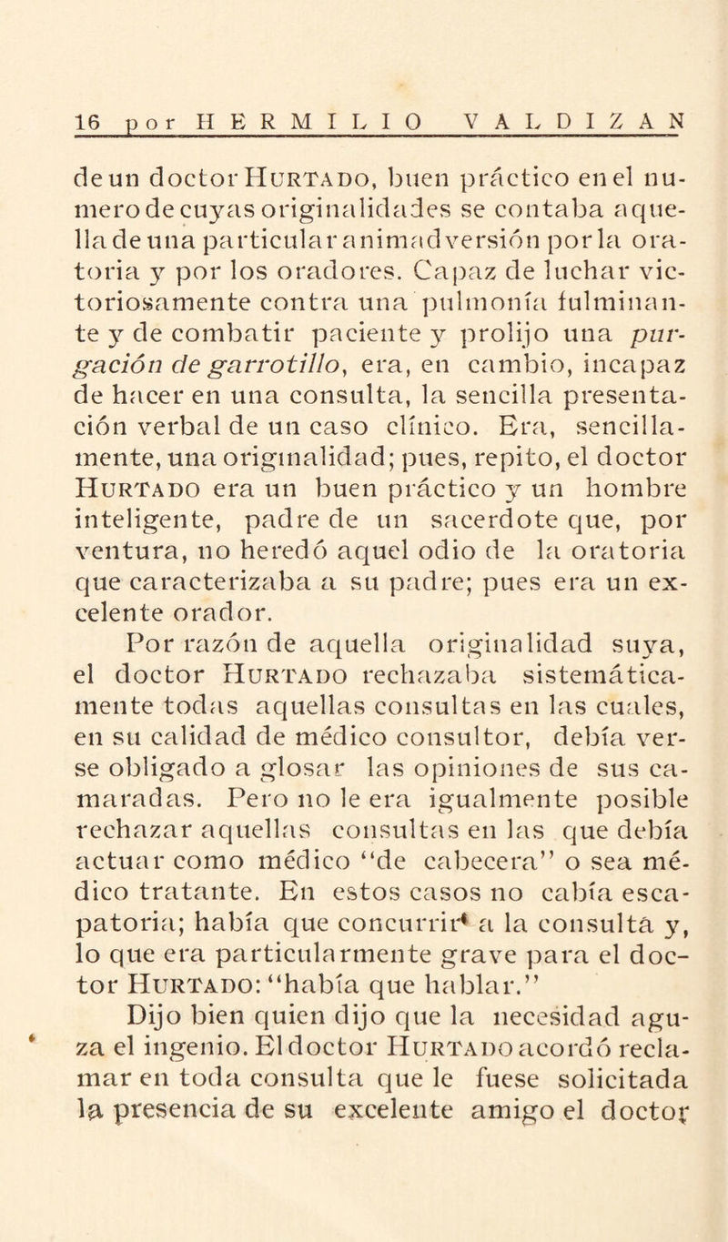 de un doctor Hurtado, buen práctico en el nu¬ mero de cuyas originalidades se contaba aque- lladeuna particular animadversión porla ora¬ toria y por los oradores. Capaz de luchar vic¬ toriosamente contra una pulmonía fulminan¬ te 3^ de combatir paciente y prolijo una pur¬ gación de garvotillo, era, en cambio, incapaz de hacer en una consulta, la sencilla presenta¬ ción verbal de un caso clínico. Era, sencilla¬ mente, una originalidad; pues, repito, el doctor Hurtado era un buen práctico y un hombre inteligente, padre de un sacerdote que, por ventura, no heredó aquel odio de la oratoria que caracterizaba a su padre; pues era un ex¬ celente orador. Por razón de aquella originalidad suya, el doctor Hurtado rechazaba sistemática¬ mente todas aquellas consultas en las cuales, en su calidad de médico consultor, debía ver¬ se obligado a glosar las opiniones de sus ca¬ maradas. Pero no le era igualmente posible rechazar aquellas consultas en las que debía actuar como médico “de cabecera” o sea mé¬ dico tratante. En estos casos no cabía esca¬ patoria; había que concurrir4 a la consulta y, lo que era particularmente grave para el doc¬ tor Hurtado: “había que hablar.” Dijo bien quien dijo que la necesidad agu¬ za el ingenio. El doctor Hurtado acordó recla¬ mar en toda consulta que le fuese solicitada la presencia de su excelente amigo el doctor