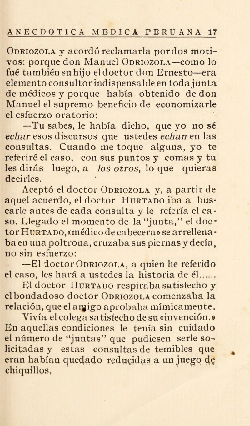 Odriozola y acordó reclamarla por dos moti¬ vos: porque don Manuel Odriozola—como lo fué también su hijo el doctor don Ernesto—era elemento consultor indispensable en toda junta de médicos y porque había obtenido de don Manuel el supremo beneficio de economizarle el esfuerzo oratorio: —Tu sabes, le había dicho, que yo no sé echar esos discursos que ustedes echan en las consultas. Cuando me toque alguna, yo te referiré el caso, con sus puntos y comas y tu les dirás luego, a los otros, lo que quieras decirles. Aceptó el doctor Odriozola y, a partir de aquel acuerdo, el doctor Hurtado iba a bus¬ carle antes de cada consulta y le refería el ca¬ so. Llegado el momento de la “junta,” el doc¬ tor Hurtado,«médico de cabecera» se arrellena¬ ba en una poltrona, cruzaba sus piernas y decía, no sin esfuerzo: —El doctor Odriozola, a quien he referido el caso, les hará a ustedes la historia de él. El doctor Hurtado respiraba satisfecho y el bondadoso doctor Odriozola comenzaba la relación, que el aqgigo aprobaba mímicamente. Vivía el colega satisfecho de su «invención.» En aquellas condiciones le tenía sin cuidado el nümero de “juntas” que pudiesen serle so¬ licitadas y estas consultas de temibles que eran habían quedado reducidas a un juego de chiquillos,
