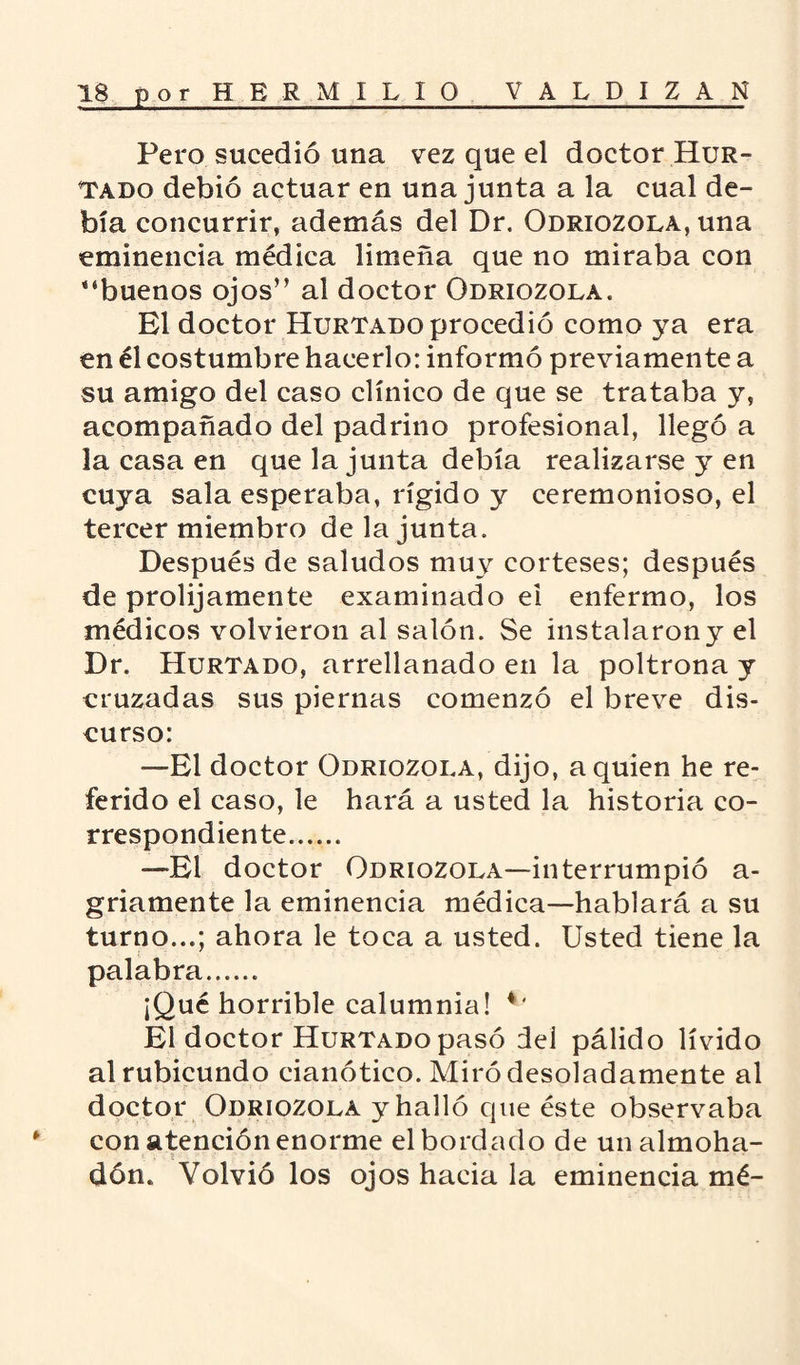 Pero sucedió una vez que el doctor Hur¬ tado debió actuar en una junta a la cual de¬ bía concurrir, además del Dr. Odriozola, una eminencia médica limeña que no miraba con “buenos ojos” al doctor Odriozola. El doctor Hurtado procedió como ya era en él costumbre hacerlo: informó previamente a su amigo del caso clínico de que se trataba y, acompañado del padrino profesional, llegó a la casa en que la junta debía realizarse y en cuya sala esperaba, rígido y ceremonioso, el tercer miembro de la junta. Después de saludos muy corteses; después de prolijamente examinado ei enfermo, los médicos volvieron al salón. Se instalaron y el Dr. Hurtado, arrellanado en la poltrona y cruzadas sus piernas comenzó el breve dis¬ curso: ■—El doctor Odriozola, dijo, a quien he re¬ ferido el caso, le hará a usted la historia co¬ rrespondiente. —El doctor Odriozola—interrumpió a- griamente la eminencia médica—hablará a su turno...; ahora le toca a usted. Usted tiene la palabra.. ¡Qué horrible calumnia! El doctor Hurtado pasó del pálido lívido al rubicundo cianótico. Miródesoladamente al doctor Odriozola y halló que éste observaba con atención enorme el bordado de unalmoha- . 'i dón. Volvió los ojos hacia la eminencia mé-