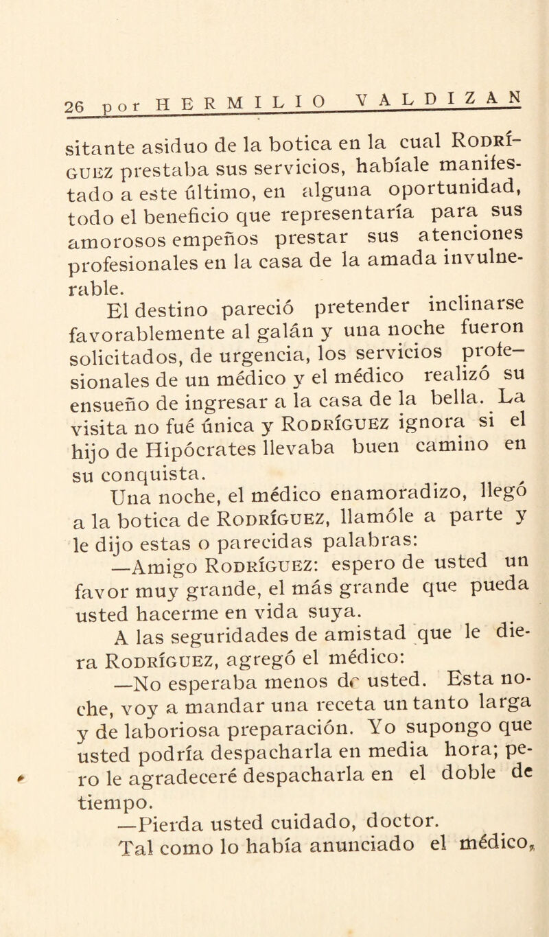H E R M I LIO VALDIZAN sitante asiduo de la botica en la cual Rodrí¬ guez prestaba sus servicios, habíale manifes¬ tado a este último, en alguna oportunidad, todo el beneficio que representaría para sus amorosos empeños prestar sus atenciones profesionales en la casa de la amada in\ulne- ríiblc El destino pareció pretender inclinarse favorablemente al galán y una noche fueron solicitados, de urgencia, los servicios profe¬ sionales de un médico y el médico realizó su ensueño de ingresar a la casa de la bella. La visita no fué única y Rodríguez ignora si el hijo de Hipócrates llevaba buen camino en su conquista. Una noche, el médico enamoradizo, llego a la botica de Rodríguez, llamóle a parte y le dijo estas o parecidas palabras: —Amigo Rodríguez: espero de usted un favor muy grande, el mas grande que pueda usted hacerme en vida suya. A las seguridades de amistad que le die¬ ra Rodríguez, agregó el médico: —No esperaba menos dr usted. Esta no¬ che, voy a mandar una receta un tanto larga y de laboriosa preparación. Yo supongo que usted podría despacharla en media hora; pe¬ ro le agradeceré despacharla en el doble de tiempo. —Pierda usted cuidado, doctor. Tal como lo había anunciado el médico.