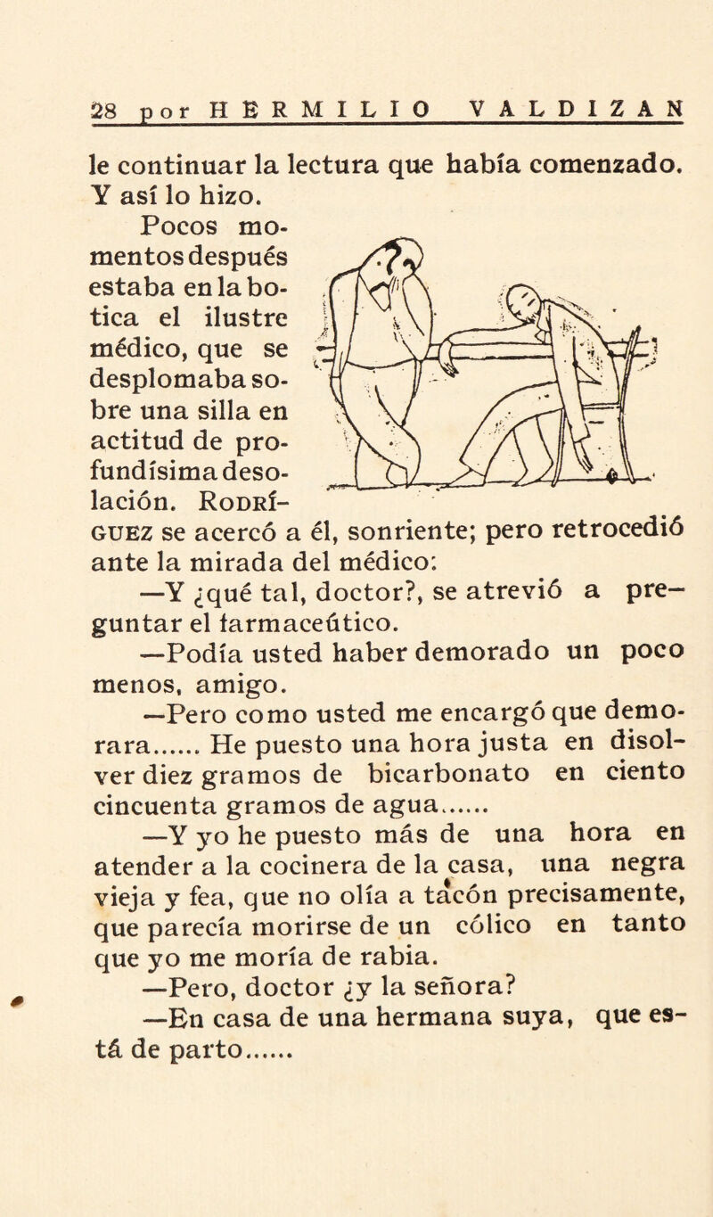 le continuar la lectura que había comenzado. Y así lo hizo. Pocos mo¬ mentos después estaba en la bo¬ tica el ilustre médico, que se desplomaba so¬ bre una silla en actitud de pro¬ fundísima deso¬ lación. Rodrí¬ guez se acercó a él, sonriente; pero retrocedió ante la mirada del médico: —Y ¿qué tal, doctor?, se atrevió a pre¬ guntar el íarmaceútico. —Podía usted haber demorado un poco menos, amigo. —Pero como usted me encargó que demo¬ rara.He puesto una hora justa en disol¬ ver diez gramos de bicarbonato en ciento cincuenta gramos de agua. —Y yo he puesto más de una hora en atender a la cocinera de la casa, una negra vieja y fea, que no olía a tacón precisamente, que parecía morirse de un cólico en tanto que yo me moría de rabia. —Pero, doctor ¿y la señora? —En casa de una hermana suya, que es¬ tá de parto. ^ * 0 0