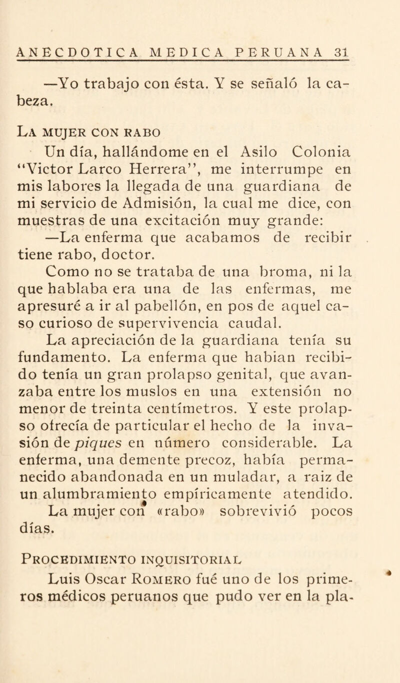 —Yo trabajo con ésta. Y se señaló la ca¬ beza. LA MUJER CON RABO Un día, hallándome en el Asilo Colonia “Victor Larco Herrera”, me interrumpe en mis labores la llegada de una guardiana de mi servicio de Admisión, la cual me dice, con muestras de una excitación muy grande: —La enferma que acabamos de recibir tiene rabo, doctor. Como no se trataba de una broma, ni la que hablaba era una de las enfermas, me apresuré a ir al pabellón, en pos de aquel ca¬ so curioso de supervivencia caudal. La apreciación de la guardiana tenía su fundamento. La enferma que habían recibi¬ do tenía un gran prolapso genital, que avan¬ zaba entre los muslos en una extensión no menor de treinta centímetros. Y este prolap¬ so ofrecía de particular el hecho de la inva¬ sión de piques en número considerable. La enferma, una demente precoz, había perma¬ necido abandonada en un muladar, a raiz de un alumbramiento empíricamente atendido. La mujer con «rabo» sobrevivió pocos días. Procedimiento inquisitorial Luis Oscar Romero fué uno de los prime¬ ros médicos peruanos que pudo ver en la pía-