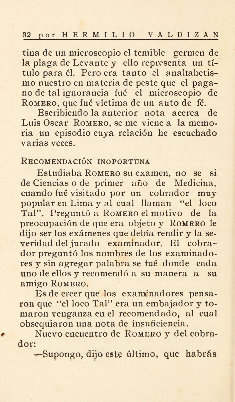 tina de un microscopio el temible germen de la plaga de Levante y ello representa un tí¬ tulo para él. Pero era tanto el analíabetis- mo nuestro en materia de peste que el paga¬ no de tal ignorancia fué el microscopio de Romero, que fué víctima de un auto de fé. Escribiendo la anterior nota acerca de Luis Oscar Romero, se me viene a la memo¬ ria un episodio cuya relación he escuchado varias veces. Recomendación inoportuna Estudiaba Romero su examen, no se si de Ciencias o de primer año de Medicina, cuando fué visitado por un cobrador muy popular en Lima y al cual llaman “el loco Tal”. Preguntó a Romero el motivo de la preocupación de que era objeto v Romero le dijo ser los exámenes que debía rendir y la se¬ veridad del jurado examinador. El cobra¬ dor preguntó los nombres de los examinado¬ res y sin agregar palabra se fué donde cada uno de ellos y recomendó a su manera a su amigo Romero. Es de creer que los examinadores pensa¬ ron que “el loco Tal” era un embajador y to¬ maron venganza en el recomendado, al cual obsequiaron una nota de insuficiencia. # Nuevo encuentro de Romero y del cobra¬ dor: ^-Supongo, dijo este último, que habrás