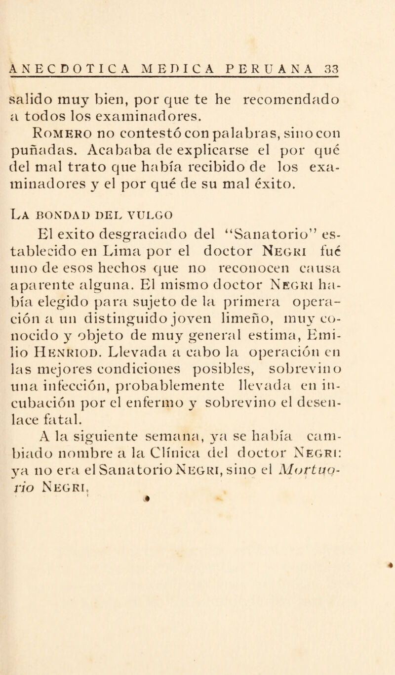 salido muy bien, por que te he recomendado a todos los examinadores. Romero no contestó con palabras, sino con puñadas. Acababa de explicarse el por qué del mal trato que había recibido de los exa¬ minadores y el por qué de su mal éxito. La bondad del vulgo El éxito desgraciado del “Sanatorio” es¬ tablecido en Lima por el doctor Negri fué uno de esos hechos que no reconocen causa aparente alguna. El mismo doctor Negri ha¬ bía elegido para sujeto de la primera opera¬ ción a un distinguido joven limeño, muy co¬ nocido y objeto de muy general estima, Emi¬ lio Henriod. Llevada a cabo la operación en las mejores condiciones posibles, sobrevino una infección, probablemente llevada en in¬ cubación por el enfermo y sobrevino el desen¬ lace fatal. A la siguiente semana, ya se había cam¬ biado nombre a la Clínica del doctor Negri: ya no era el Sanatorio Negri, sino el Mortuo¬ rio Negkl t A 4