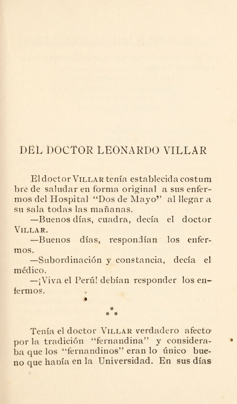 DEL DOCTOR LEONARDO VILLAR El doctor Villar tenía establecida costum bre de saludar en forma original a sus enfer¬ mos del Hospital “Dos de Mayo” al llegar a su sala todas las mañanas. —Buenos días, cuadra, decía el doctor Villar. —Buenos días, respondían los enfer¬ mos. —Subordinación y constancia, decía el médico. —¡Viva el Perú! debían responder los en¬ fermos. * * # Tenía el doctor Villar verdadero afecto^ por la tradición “fernandina” y considera¬ ba que los “fernandinos” eran lo único bue¬ no que haoía en la Universidad. En sus días