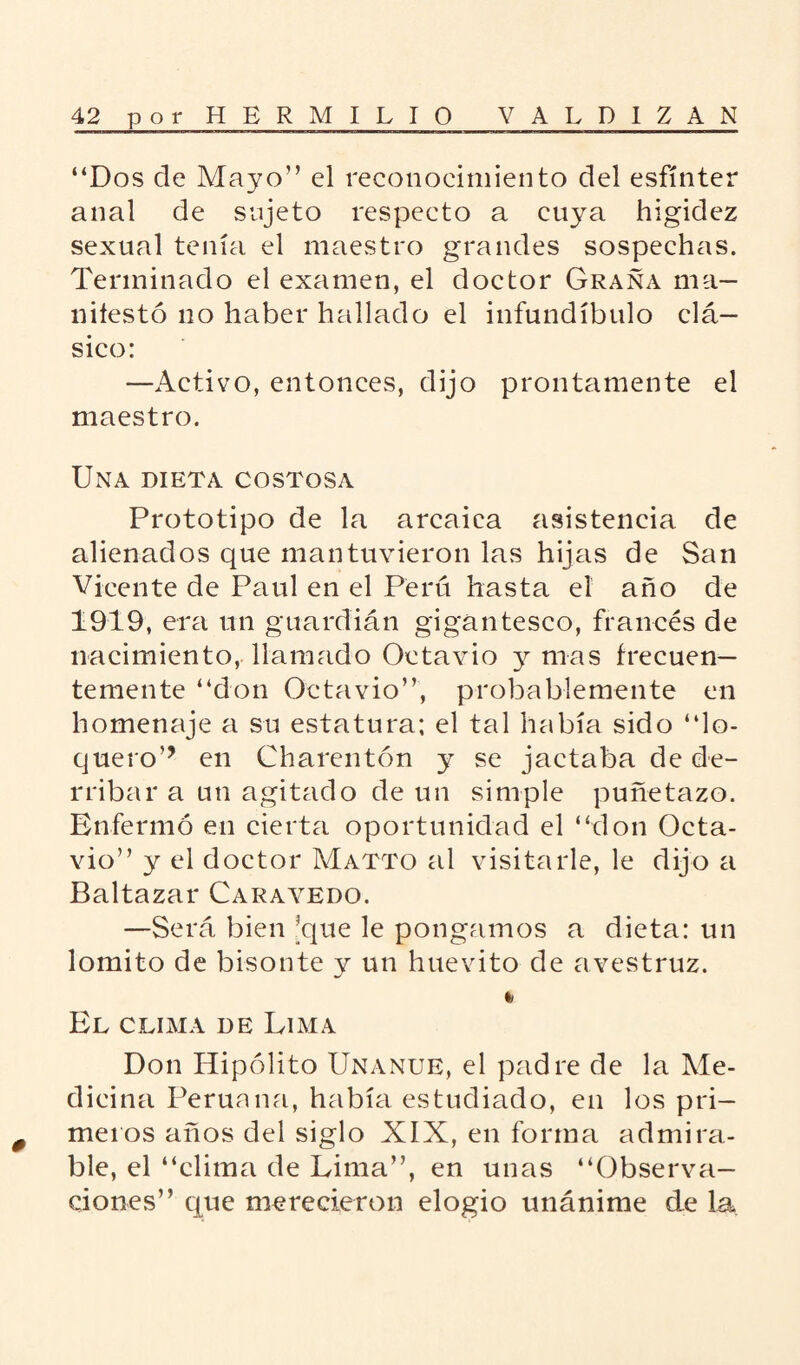 “Dos ele Mayo” el reconocimiento del esfínter anal de sujeto respecto a cuya higidez sexual tenía el maestro grandes sospechas. Terminado el examen, el doctor Grana ma¬ nifestó no haber hallado el infundíbulo clá¬ sico: —Activo, entonces, dijo prontamente el maestro. Una dieta costosa Prototipo de la arcaica asistencia de alienados que mantuvieron las hijas de San Vicente de Paul en el Perú hasta el año de 1919, era un guardián gigantesco, francés de nacimiento, llamado Octavio y mas frecuen¬ temente “don Octavio”, probablemente en homenaje a su estatura; el tal había sido “lo¬ quero’’ en Charentón y se jactaba de de¬ rribar a un agitado de un simple puñetazo. Enfermó en cierta oportunidad el “don Octa¬ vio” y el doctor Matto al visitarle, le dijo a Baltazar Carayedo. —Será bien 'que le pongamos a dieta: un lomito de bisonte y un huevito de avestruz. El clima de Lima Don Hipólito Unanue, el padre de la Me¬ dicina Peruana, había estudiado, en los pri¬ meros años del siglo XIX, en forma admira¬ ble, el “clima de Lima”, en unas “Observa¬ ciones” que merecieron elogio unánime de la