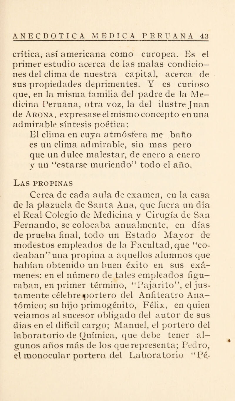 crítica, así americana como europea. Es el primer estudio acerca de las malas condicio¬ nes del clima de nuestra capital, acerca de sus propiedades deprimentes. Y es curioso que, en la misma familia del padre de la Me¬ dicina Peruana, otra voz, la del ilustre Juan de Arona, expresase el mismo concepto en una admirable síntesis poética: El clima en cuya atmósfera me baño es un clima admirable, sin mas pero que un dulce malestar, de enero a enero y un “estarse muriendo” todo el año. Las propinas Cerca de cada aula de examen, en la casa de la plazuela de Santa Ana, que fuera un día el Real Colegio de Medicina y Cirugía de San Fernando, se colocaba anualmente, en días de prueba final, todo un Estado Mayor de modestos empleados de la Facultad, que “co¬ deaban” una propina a aquellos alumnos que habían obtenido un buen éxito en sus exá¬ menes: en el numero de tales empleados figu¬ raban, en primer término, “Pajarito”, el jus¬ tamente célebre «portero del Anfiteatro Ana¬ tómico; su hijo primogénito, Félix, en quien veiamos al sucesor obligado del autor de sus dias en el difícil cargo; Manuel, el portero del laboratorio de Química, que debe tener al¬ gunos años más de los que representa; Pedro, el monocular portero del Laboratorio “ Pe-