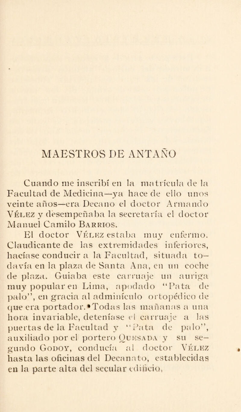MAESTROS DE ANTAÑO Cuando me inscribí en la matrícula de la Facultad de Medicina—ya hace de ello unos veinte años—era Decano el doctor Armando Véi.kz y desempeñaba la secretaría el doctor Manuel Camilo Barrios. El doctor Vélkz estaba muy enfermo. Claudicante de las extremidades inferiores, hacíase conducir a la Facultad, situada to¬ davía en la plaza de Santa Ana, en un coche de plaza. Guiaba este carruaje un auriga muy popular en Lima, apodado “Pata de palo”, en gracia al adminículo ortopédico de que era portador.'Todas las mañanas a una hora invariable, deteníase el carruaje a las puertas de la Facultad y “Pata de palo”, auxiliado por el portero Cursada y su se¬ gundo Godoy, conducía al doctor Yérkz hasta las oficinas del Decanato, establecidas en la parte alta del secular edificio,