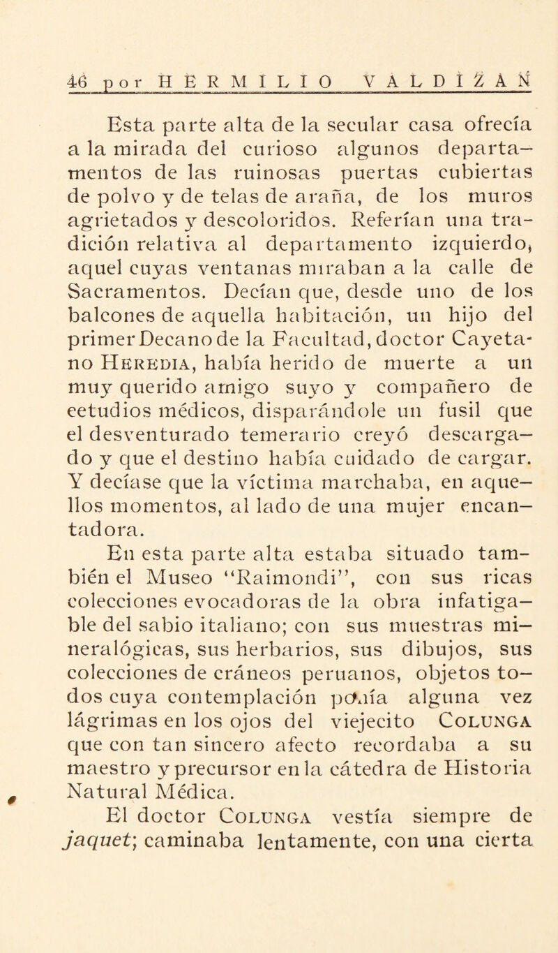 Esta parte alta de la secular casa ofrecía a la mirada del curioso algunos departa¬ mentos de las ruinosas puertas cubiertas de polvo y de telas de araña, de los muros agrietados y descoloridos. Referían una tra¬ dición relativa al departamento izquierdo, aquel cuyas ventanas miraban a la calle de Sacramentos. Decían que, desde uno de los balcones de aquella habitación, un hijo del primer Decano de la Facultad, doctor Cayeta¬ no Herkdia, había herido de muerte a un muy querido amigo suyo y compañero de eetudios médicos, disparándole un fusil que el desventurado temerario creyó descarga¬ do y que el destino había cuidado de cargar. Y decíase que la víctima marchaba, en aque¬ llos momentos, al lado de una mujer encan¬ tadora. En esta parte alta estaba situado tam¬ bién el Museo “Raimondi”, con sus ricas colecciones evocadoras de la obra infatiga¬ ble del sabio italiano; con sus muestras mi¬ neralógicas, sus herbarios, sus dibujos, sus colecciones de cráneos peruanos, objetos to¬ dos cuya contemplación ponía alguna vez lágrimas en los ojos del viejecito Colunga que con tan sincero afecto recordaba a su maestro y precursor en la cátedra de Historia Natural Médica. El doctor Colunga vestía siempre de jaquet; caminaba lentamente, con una cierta