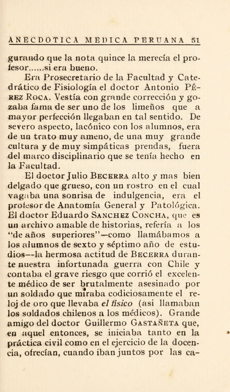garando que la nota quince la merecía el pro¬ fesor.si era bueno. Era Prosecretario de la Facultad y Cate¬ drático de Fisiología el doctor Antonio Pé¬ rez Roca. Vestía con grande corrección y go¬ zaba fama de ser uno de los limeños que a mayor perfección llegaban en tal sentido. De severo aspecto, lacónico con los alumnos, era de un trato muy ameno, de una muy grande cultura y de muy simpáticas prendas, fuera del marco disciplinario que se tenía hecho en la Facultad. El doctor Julio Becerra alto y mas bien delgado que grueso, con un rostro en el cual vagaba una sonrisa de indulgencia, era el profesor de Anatomía General y Patológica. El doctor Eduardo Sánchez Concha, que es un archivo amable de historias, refería a los “de años superiores”—como llamábamos a los alumnos de sexto y séptimo año de estu¬ dios—la hermosa actitud de Becerra duran¬ te nuestra infortunada guerra con Chile y contaba el grave riesgo que corrió el excelen¬ te médico de ser brutalmente asesinado por un soldado que miraba codiciosamente el re¬ loj de oro que llevaba el físico (asi llamaban los soldados chilenos a los médicos). Grande amigo del doctor Guillermo Gastañeta que, en aquel entonces, se iniciaba tanto en la práctica civil como en el ejercicio de la docen¬ cia, ofrecían, cuando iban juntos por las ca-