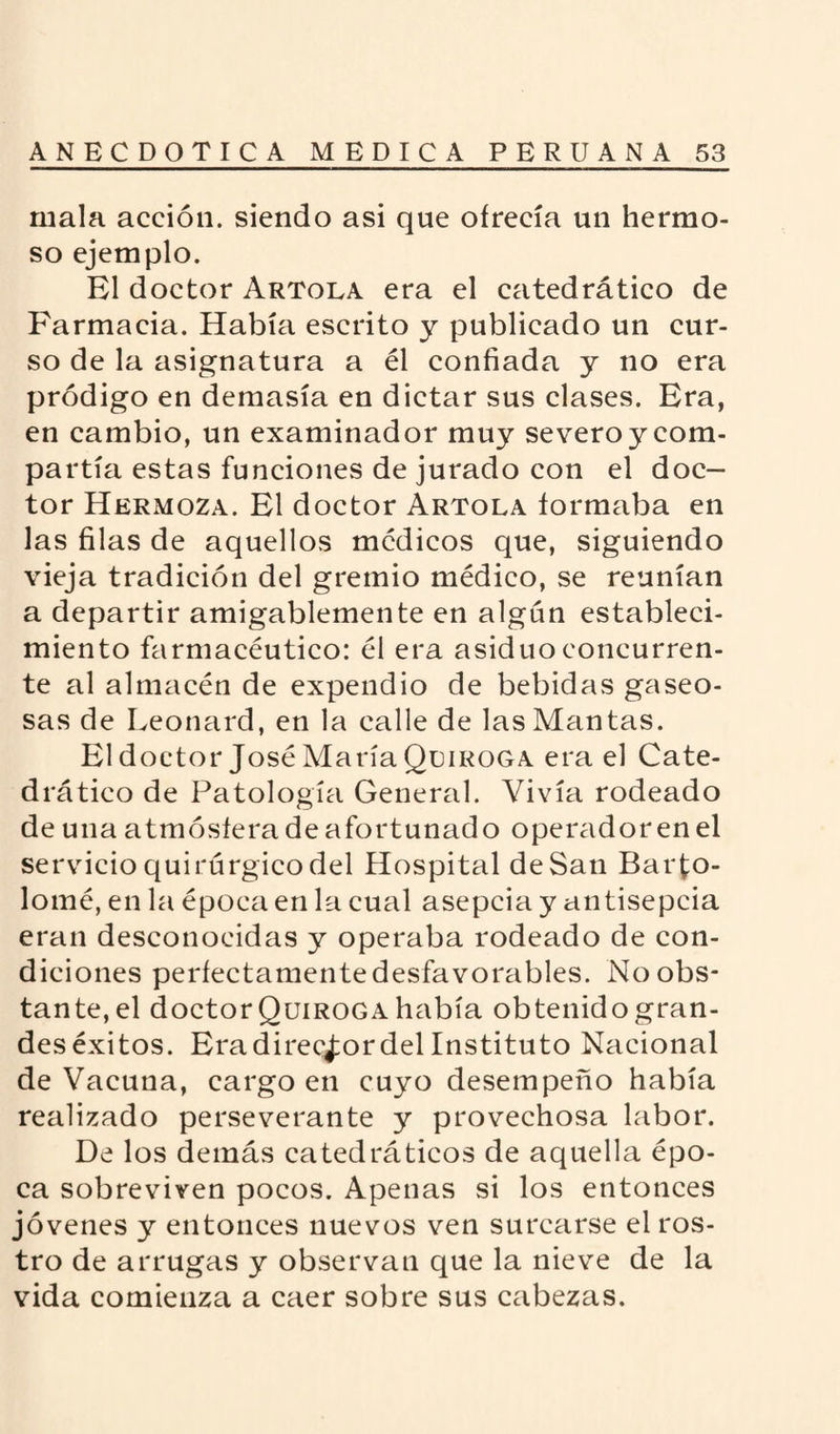 mala acción, siendo asi que ofrecía un hermo¬ so ejemplo. El doctor Artola era el catedrático de Farmacia. Había escrito y publicado un cur¬ so de la asignatura a él confiada y no era pródigo en demasía en dictar sus clases. Era, en cambio, un examinador muy severoycom- partía estas funciones de jurado con el doc¬ tor Hermoza. El doctor Artola formaba en las filas de aquellos médicos que, siguiendo vieja tradición del gremio médico, se reunían a departir amigablemente en algún estableci¬ miento farmacéutico: él era asiduo concurren¬ te al almacén de expendio de bebidas gaseo¬ sas de Leonard, en la calle de las Mantas. El doctor José María Quiroga era el Cate¬ drático de Patología General. Vivía rodeado de una atmósfera de afortunado operador en el servicio quirúrgico del Hospital de San Barto¬ lomé, en la época en la cual asepcia y antisepcia eran desconocidas y operaba rodeado de con¬ diciones perfectamente desfavorables. No obs¬ tante, el doctor Quiroga había obtenido gran¬ des éxitos. Era director del Instituto Nacional de Vacuna, cargo en cuyo desempeño había realizado perseverante y provechosa labor. De los demás catedráticos de aquella épo¬ ca sobreviven pocos. Apenas si los entonces jóvenes y entonces nuevos ven surcarse el ros¬ tro de arrugas y observan que la nieve de la vida comienza a caer sobre sus cabezas.