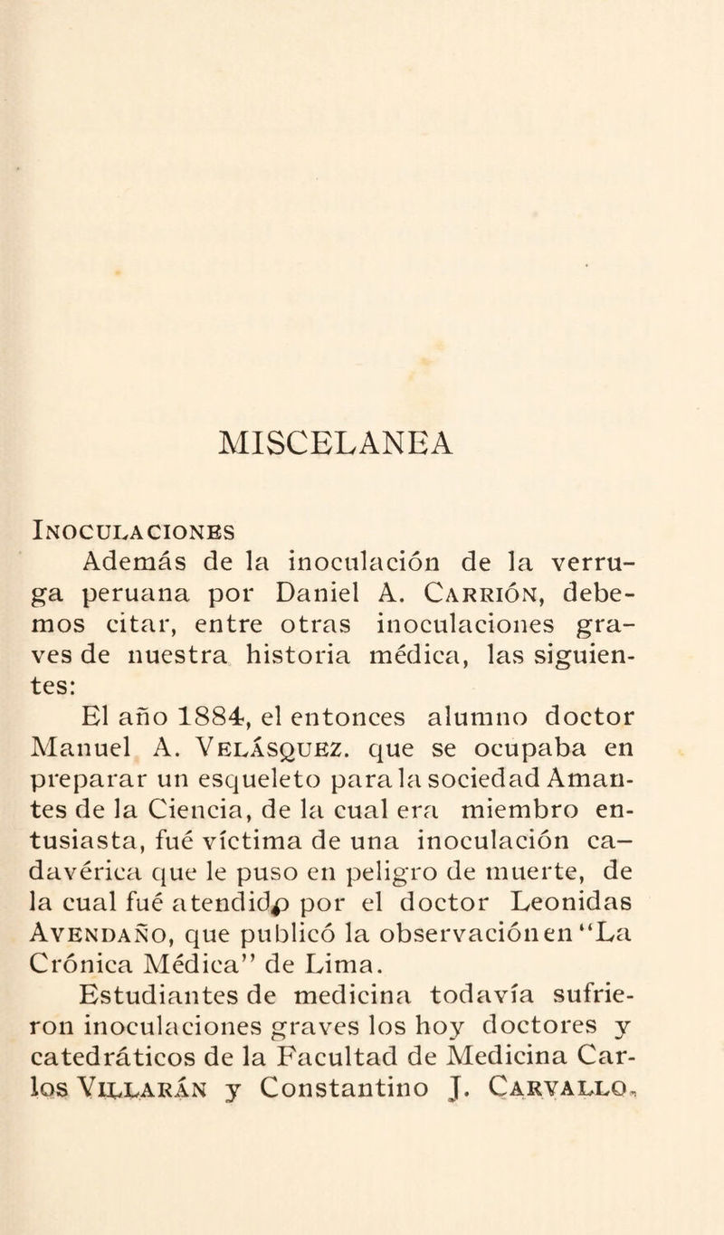 MISCELANEA Inoculaciones Además de la inoculación de la verru¬ ga peruana por Daniel A. Carrión, debe¬ mos citar, entre otras inoculaciones gra¬ ves de nuestra historia médica, las siguien¬ tes: El año 1884, el entonces alumno doctor Manuel A. Velásquez. que se ocupaba en preparar un esqueleto para la sociedad Aman¬ tes de la Ciencia, de la cual era miembro en¬ tusiasta, fué víctima de una inoculación ca¬ davérica que le puso en peligro de muerte, de la cual fué atendidp por el doctor Leónidas Avendano, que publicó la observación en “La Crónica Médica” de Lima. Estudiantes de medicina todavía sufrie¬ ron inoculaciones graves los hoy doctores y catedráticos de la Facultad de Medicina Car¬ los Violarán y Constantino J. Carvallo,