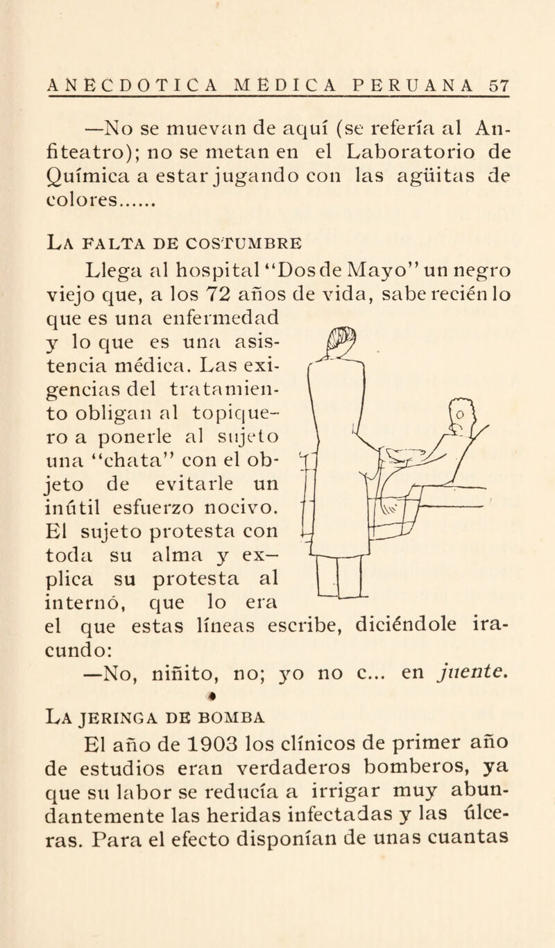 —No se muevan de aquí (se refería al An¬ fiteatro); no se metan en el Laboratorio de Química a estar jugando con las agüitas de colores. La FALTA DE COSTUMBRE Llega al hospital “Dos de Mayo” un negro viejo que, a los 72 años de vida, sabe recién lo que es una enfermedad y lo que es una asis¬ tencia médica. Las exi¬ gencias del tratamien¬ to obligan al topique- ro a ponerle al sujeto una “chata” con el ob¬ jeto de evitarle un inútil esfuerzo nocivo. El sujeto protesta con toda su alma y ex¬ plica su protesta al internó, que lo era el que estas líneas escribe, diciéndole ira¬ cundo: —No, niñito, no; 3^0 no c... en jnente. é La jeringa de bomba El año de 1903 los clínicos de primer año de estudios eran verdaderos bomberos, ya que su labor se reducía a irrigar muy abun¬ dantemente las heridas infectadas y las úlce¬ ras. Para el efecto disponían de unas cuantas
