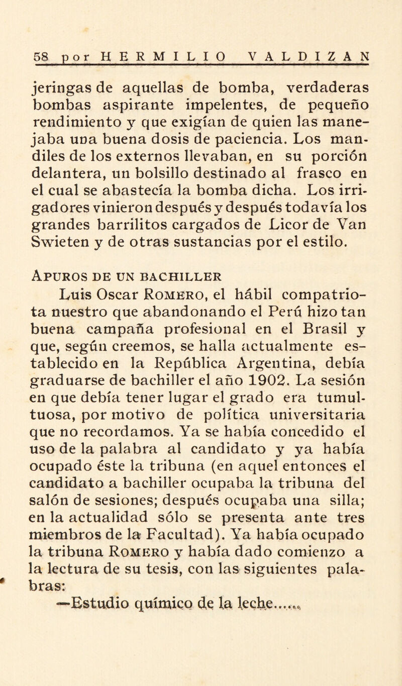 jeringas de aquellas de bomba, verdaderas bombas aspirante impelentes, de pequeño rendimiento y que exigían de quien las mane¬ jaba una buena dosis de paciencia. Los man¬ diles de los externos llevaban, en su porción delantera, un bolsillo destinado al frasco en el cual se abastecía la bomba dicha. Los irri¬ gadores vinieron después y después todavía los grandes barrilitos cargados de Licor de Van Swieten y de otras sustancias por el estilo. Apuros de un bachiller Luis Oscar Romero, el hábil compatrio¬ ta nuestro que abandonando el Perú hizo tan buena campaña profesional en el Brasil y que, según creemos, se halla actualmente es¬ tablecido en la República Argentina, debía graduarse de bachiller el año 1902. La sesión en que debía tener lugar el grado era tumul¬ tuosa, por motivo de política universitaria que no recordamos. Ya se había concedido el uso de la palabra al candidato y ya había ocupado éste la tribuna (en aquel entonces el candidato a bachiller ocupaba la tribuna del salón de sesiones; después ocupaba una silla; en la actualidad sólo se presenta ante tres miembros de la- Facultad). Ya había ocupado la tribuna Romero y había dado comienzo a la lectura de su tesis, con las siguientes pala- * bras: —Estudio químico de la leche....,.