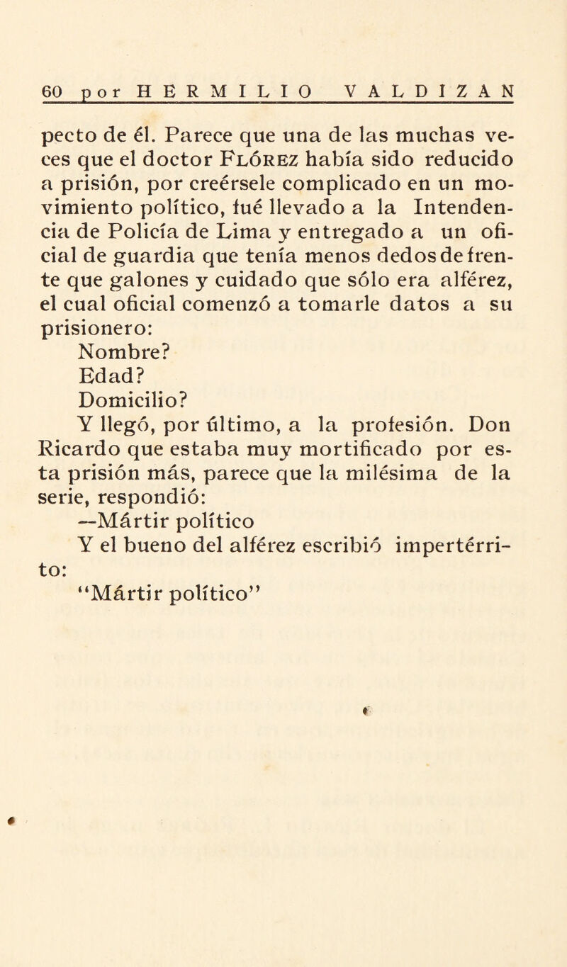 pecto de él. Parece que una de las muchas ve¬ ces que el doctor Flórez había sido reducido a prisión, por creérsele complicado en un mo¬ vimiento político, íué llevado a la Intenden¬ cia de Policía de Lima y entregado a un ofi¬ cial de guardia que tenía menos dedos de fren¬ te que galones y cuidado que sólo era alférez, el cual oficial comenzó a tomarle datos a su prisionero: Nombre? Edad? Domicilio? Y llegó, por último, a la profesión. Don Ricardo que estaba muy mortificado por es¬ ta prisión más, parece que la milésima de la serie, respondió: —Mártir político Y el bueno del alférez escribió impertérri¬ to: “Mártir político” ♦