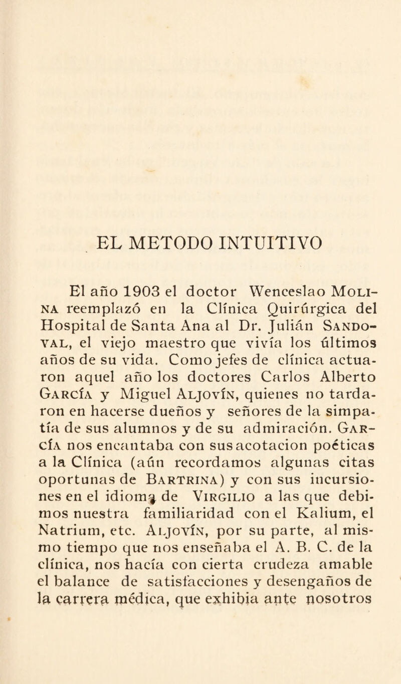 EL METODO INTUITIVO El año 1903 el doctor Wenceslao Moli¬ na reemplazó en la Clínica Quirúrgica del Hospital de Santa Ana al Dr. Julián Sando- val, el viejo maestro que vivía los últimos años de su vida. Como jefes de clínica actua¬ ron aquel año los doctores Carlos Alberto García y Miguel Aljovín, quienes no tarda¬ ron en hacerse dueños y señores de la simpa¬ tía de sus alumnos y de su admiración. Gar¬ cía nos encantaba con sus acotación poéticas a la Clínica (aún recordamos algunas citas oportunas de Bartrina) y con sus incursio¬ nes en el idioma de Virgilio a las que debi¬ mos nuestra familiaridad con el Kalium, el Natrium, etc. Aljovín, por su parte, al mis¬ mo tiempo que nos enseñaba el A. B. C. de la clínica, nos hacía con cierta crudeza amable el balance de satisfacciones y desengaños de la carrera médica, que exhibía ante nosotros