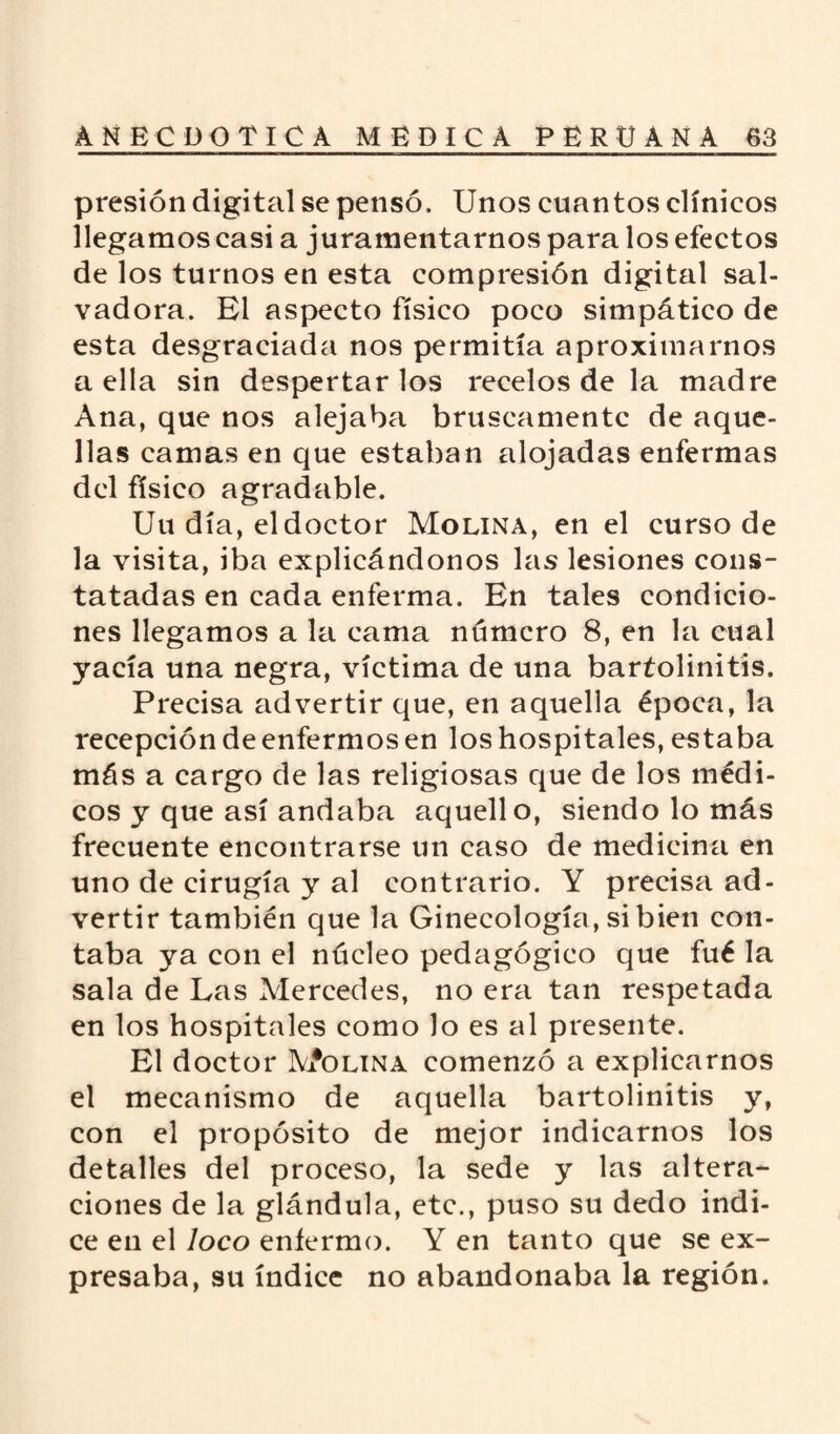 presión digital se pensó. Unos cuantos clínicos llegamos casi a juramentarnos para los efectos de los turnos en esta compresión digital sal¬ vadora. El aspecto físico poco simpático de esta desgraciada nos permitía aproximarnos a ella sin despertar los recelos de la madre Ana, que nos alejaba bruscamente de aque¬ llas camas en que estaban alojadas enfermas del físico agradable. Uu día, eldoctor Molina, en el curso de la visita, iba explicándonos las lesiones cons¬ tatadas en cada enferma. En tales condicio¬ nes llegamos a la cama número 8, en la cual yacía una negra, víctima de una baríolinitis. Precisa advertir que, en aquella época, la recepción de enfermos en los hospitales, estaba más a cargo de las religiosas que de los médi¬ cos y que así andaba aquello, siendo lo más frecuente encontrarse un caso de medicina en uno de cirugía y al contrario. Y precisa ad¬ vertir también que la Ginecología, si bien con¬ taba ya con el núcleo pedagógico que fué la sala de Las Mercedes, no era tan respetada en los hospitales como lo es al presente. El doctor M*olina comenzó a explicarnos el mecanismo de aquella bartolinitis y, con el propósito de mejor indicarnos los detalles del proceso, la sede y las altera¬ ciones de la glándula, etc., puso su dedo indi¬ ce en el loco enfermo. Y en tanto que se ex¬ presaba, su índice no abandonaba la región.