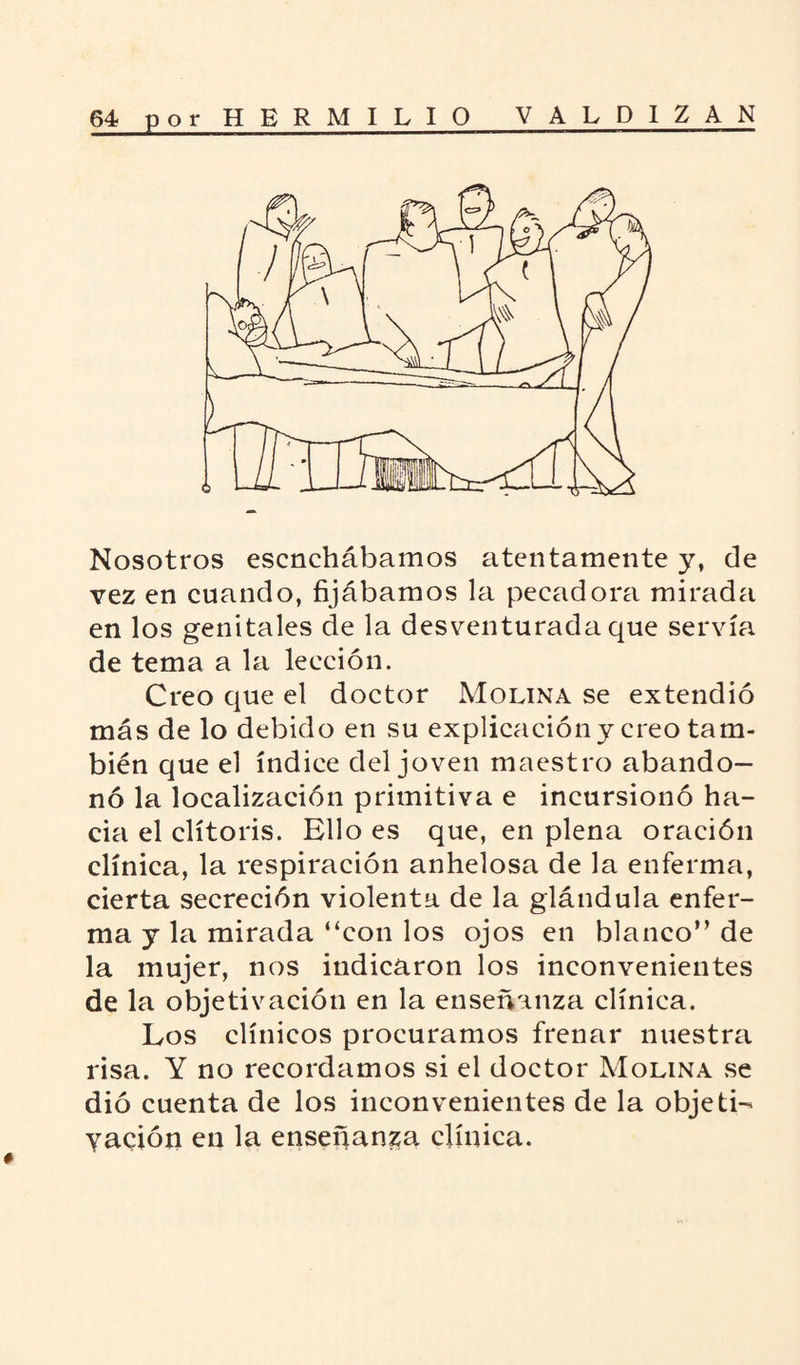 Nosotros escnchábamos atentamente y, de vez en cuando, fijábamos la pecadora mirada en los genitales de la desventurada que servía de tema a la lección. Creo que el doctor Molina se extendió más de lo debido en su explicación y creo tam¬ bién que el índice del joven maestro abando¬ nó la localización primitiva e incursionó ha¬ cia el clítoris. Ello es que, en plena oración clínica, la respiración anhelosa de la enferma, cierta secreción violenta de la glándula enfer¬ ma y la mirada “con los ojos en blanco” de la mujer, nos indicaron los inconvenientes de la objetivación en la enseñanza clínica. Los clínicos procuramos frenar nuestra risa. Y no recordamos si el doctor Molina se dio cuenta de los inconvenientes de la objeti¬ vación en la enseñanza clínica.