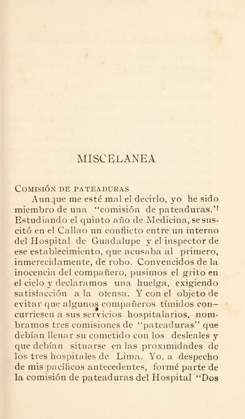 MISCELANEA Comisión de pateaduras Aunque me esté mal el decirlo, yo he sido miembro de una “comisión de pateaduras.’1 Estudiando el quinto año de Medicina, se sus¬ citó en el Callao un conflicto entre un interno del Hospital de Guadalupe y el inspector de ese establecimiento, que acusaba al primero, inmerecidamente, de robo. Convencidos de la inocencia del compañero, pusimos el grito en el cielo y declaramos una huelga, exigiendo satisfacción ala oíensa. Y con el objeto de evitar que algunos compañeros tímidos con¬ curriesen a sus servicios hospitalarios, nom¬ bramos tres comisiones de “pateaduras” que debían llenar su cometido con los desleales y que debían situarse en las proximidades de los tres hospitales de Lima. Yo, a despecho de mis pacíficos antecedentes, formé parte de la comisión de pateaduras del Hospital “Dos
