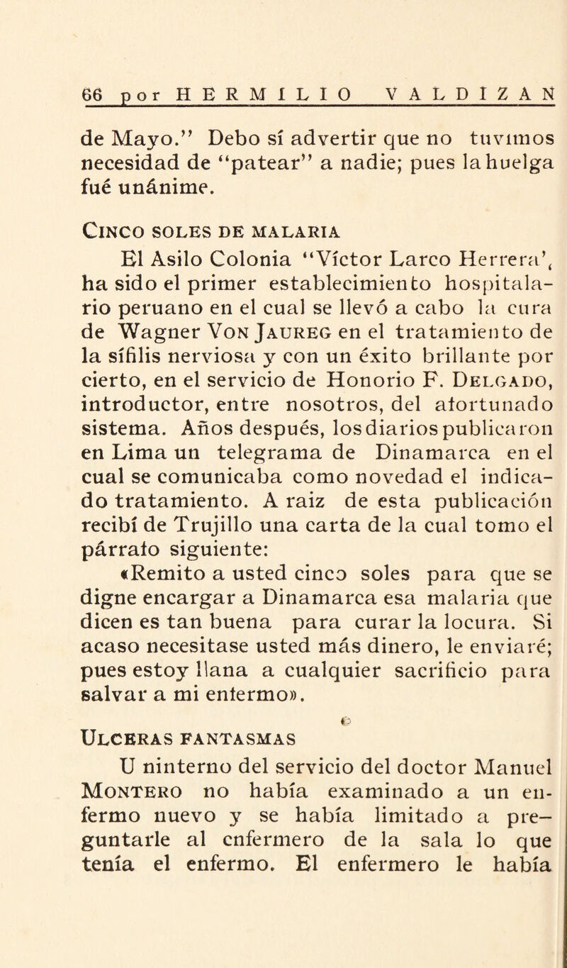 de Mayo.” Debo sí advertir que no tuvimos necesidad de “patear” a nadie; pues la huelga fué unánime. Cinco soles de malaria El Asilo Colonia “Víctor Larco Herrera’, ha sido el primer establecimiento hospitala¬ rio peruano en el cual se llevó a cabo la cura de Wagner Von Jaureg en el tratamiento de la sífilis nerviosa y con un éxito brillante por cierto, en el servicio de Honorio F. Delgado, introductor, entre nosotros, del afortunado sistema. Años después, los diarios publicaron en Lima un telegrama de Dinamarca en el cual se comunicaba como novedad el indica¬ do tratamiento. A raiz de esta publicación recibí de Trujillo una carta de la cual tomo el párrafo siguiente: «Remito a usted cinco soles para que se digne encargar a Dinamarca esa malaria que dicen es tan buena para curar la locura. Si acaso necesitase usted más dinero, le enviaré; pues estoy llana a cualquier sacrificio para salvar a mi enfermo». €3 Ulceras fantasmas U ninterno del servicio del doctor Manuel Montero no había examinado a un en¬ fermo nuevo y se había limitado a pre¬ guntarle al enfermero de la sala lo que tenía el enfermo. El enfermero le había