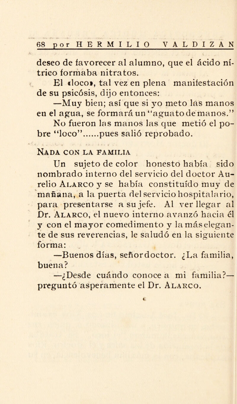 deseo de favorecer al alumno, que el ácido ní¬ trico formaba nitratos. El «loco», tal vez en plena manifestación de su psicosis, dijo entonces: —Muy bien; así que si yo meto las manos en el agua, se formará un “aguato de manos.” No fueron las manos las que metió el po¬ bre “loco”.pues salió reprobado. < • «ít vf i i » v if Nada con la familia Un sujeto de color honesto había sido nombrado interno del servicio del doctor Au¬ relio Alarco y se había constituido muy de mañana, a la puerta del servicio hospitalario, para presentarse a su jefe. Al ver llegar al Dr. Alarco, el nuevo interno avanzó hacia él y con el mayor comedimento y la más elegan¬ te de sus reverencias, le saludó en la siguiente forma: —Buenos días, señordoctor. ¿La familia, buena? —¿Desde cuándo conoce a mi familia?— preguntó ásperamente el Dr. Alarco.