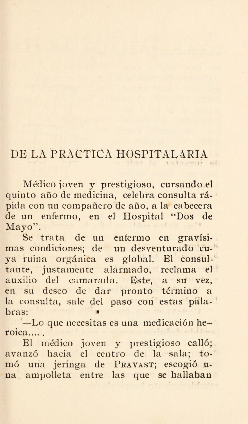 DE LA PRACTICA HOSPITALARIA ■ ‘ * * * 1 •» v r* * V Médico joven y prestigioso, cursando el quinto año de medicina, celebra consulta rá¬ pida con un compañero de año, a la cabecera de un enfermo, en el Hospital “Dos de Mayo”. Se trata de un enfermo en gravísi¬ mas condiciones; de un desventurado cu¬ ya ruina orgánica es global. El consul¬ tante, justamente alarmado, reclama el auxilio del camarada. Este, a su vez, en su deseo de dar pronto término a la consulta, sale del paso con estas pala¬ bras: ♦ —Lo que necesitas es una medicación he¬ roica. El médico joven y prestigioso calló; avanzó hacia el centro de la sala; to¬ mó una jeringa de Pravast; escogió u- na ampolleta entre las que se hallaban