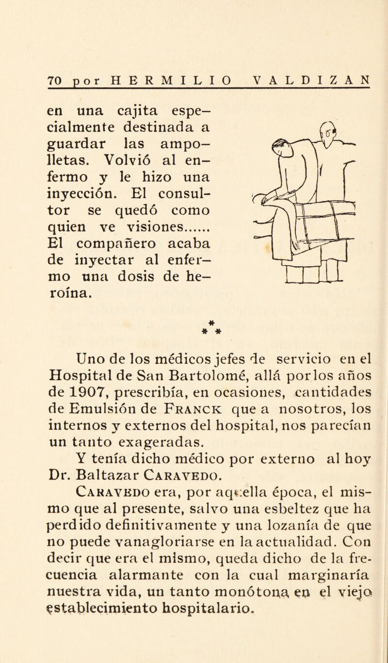 en una cajita espe¬ cialmente destinada a guardar las ampo¬ lletas. Volvió al en¬ fermo y le hizo una inyección. El consul¬ tor se quedó como quien ve visiones. El compañero acaba de inyectar al enfer¬ mo una dosis de he¬ roína. # # * Uno de los médicos jefes de servicio en el Hospital de San Bartolomé, allá por los años de 1907, prescribía, en ocasiones, cantidades de Emulsión de Franck que a nosotros, los internos y externos del hospital, nos parecían un tanto exageradas. Y tenía dicho médico por externo al hoy Dr. Baltazar Caravedo. Cakaykdo era, por aquella época, el mis¬ mo que al presente, salvo una esbeltez que ha perdido definitivamente y una lozanía de que no puede vanagloriarse en la actualidad. Con decir que era el mismo, queda dicho de la fre¬ cuencia alarmante con la cual marginaría nuestra vida, un tanto monótona, en el viejo establecimiento hospitalario.